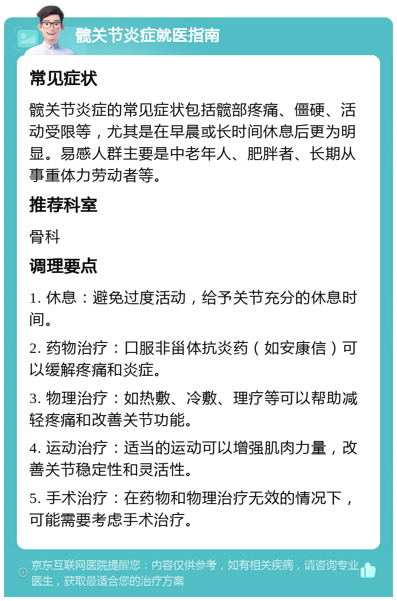 髋关节炎症就医指南 常见症状 髋关节炎症的常见症状包括髋部疼痛、僵硬、活动受限等，尤其是在早晨或长时间休息后更为明显。易感人群主要是中老年人、肥胖者、长期从事重体力劳动者等。 推荐科室 骨科 调理要点 1. 休息：避免过度活动，给予关节充分的休息时间。 2. 药物治疗：口服非甾体抗炎药（如安康信）可以缓解疼痛和炎症。 3. 物理治疗：如热敷、冷敷、理疗等可以帮助减轻疼痛和改善关节功能。 4. 运动治疗：适当的运动可以增强肌肉力量，改善关节稳定性和灵活性。 5. 手术治疗：在药物和物理治疗无效的情况下，可能需要考虑手术治疗。