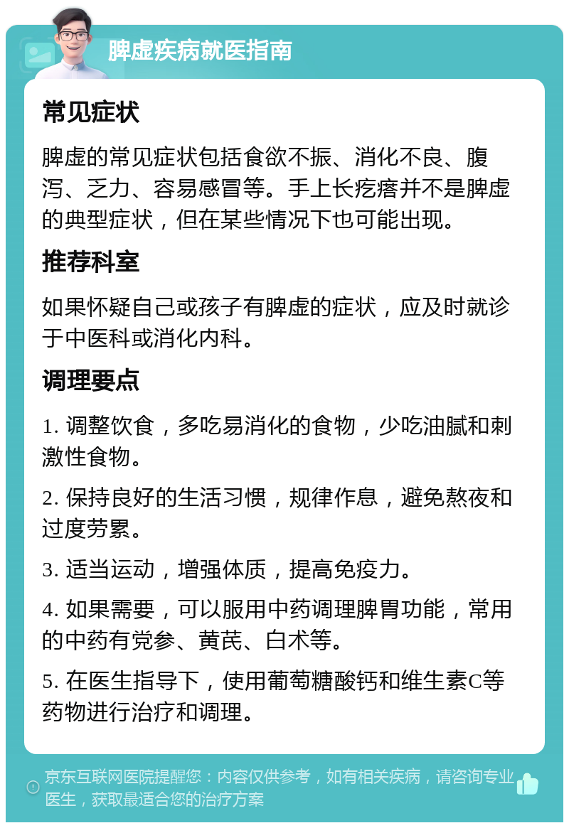 脾虚疾病就医指南 常见症状 脾虚的常见症状包括食欲不振、消化不良、腹泻、乏力、容易感冒等。手上长疙瘩并不是脾虚的典型症状，但在某些情况下也可能出现。 推荐科室 如果怀疑自己或孩子有脾虚的症状，应及时就诊于中医科或消化内科。 调理要点 1. 调整饮食，多吃易消化的食物，少吃油腻和刺激性食物。 2. 保持良好的生活习惯，规律作息，避免熬夜和过度劳累。 3. 适当运动，增强体质，提高免疫力。 4. 如果需要，可以服用中药调理脾胃功能，常用的中药有党参、黄芪、白术等。 5. 在医生指导下，使用葡萄糖酸钙和维生素C等药物进行治疗和调理。