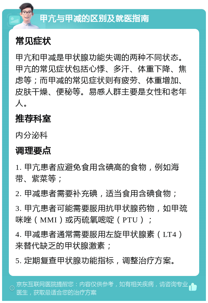 甲亢与甲减的区别及就医指南 常见症状 甲亢和甲减是甲状腺功能失调的两种不同状态。甲亢的常见症状包括心悸、多汗、体重下降、焦虑等；而甲减的常见症状则有疲劳、体重增加、皮肤干燥、便秘等。易感人群主要是女性和老年人。 推荐科室 内分泌科 调理要点 1. 甲亢患者应避免食用含碘高的食物，例如海带、紫菜等； 2. 甲减患者需要补充碘，适当食用含碘食物； 3. 甲亢患者可能需要服用抗甲状腺药物，如甲巯咪唑（MMI）或丙硫氧嘧啶（PTU）； 4. 甲减患者通常需要服用左旋甲状腺素（LT4）来替代缺乏的甲状腺激素； 5. 定期复查甲状腺功能指标，调整治疗方案。