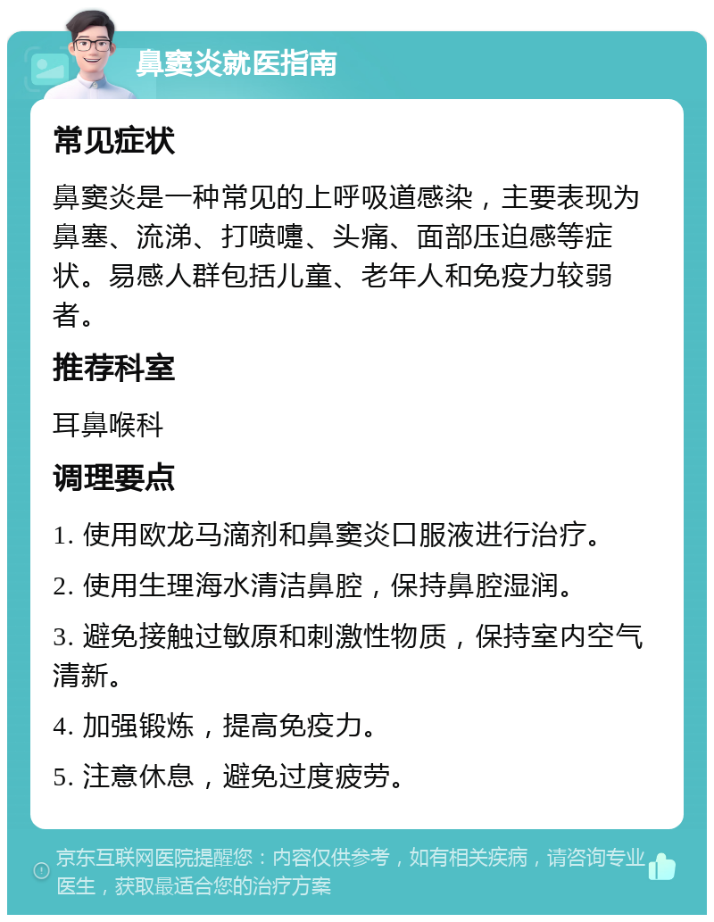 鼻窦炎就医指南 常见症状 鼻窦炎是一种常见的上呼吸道感染，主要表现为鼻塞、流涕、打喷嚏、头痛、面部压迫感等症状。易感人群包括儿童、老年人和免疫力较弱者。 推荐科室 耳鼻喉科 调理要点 1. 使用欧龙马滴剂和鼻窦炎口服液进行治疗。 2. 使用生理海水清洁鼻腔，保持鼻腔湿润。 3. 避免接触过敏原和刺激性物质，保持室内空气清新。 4. 加强锻炼，提高免疫力。 5. 注意休息，避免过度疲劳。