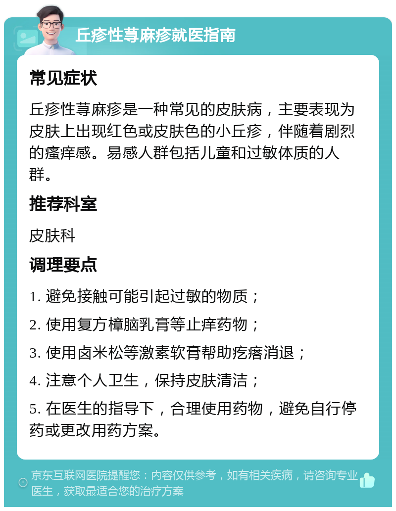 丘疹性荨麻疹就医指南 常见症状 丘疹性荨麻疹是一种常见的皮肤病，主要表现为皮肤上出现红色或皮肤色的小丘疹，伴随着剧烈的瘙痒感。易感人群包括儿童和过敏体质的人群。 推荐科室 皮肤科 调理要点 1. 避免接触可能引起过敏的物质； 2. 使用复方樟脑乳膏等止痒药物； 3. 使用卤米松等激素软膏帮助疙瘩消退； 4. 注意个人卫生，保持皮肤清洁； 5. 在医生的指导下，合理使用药物，避免自行停药或更改用药方案。