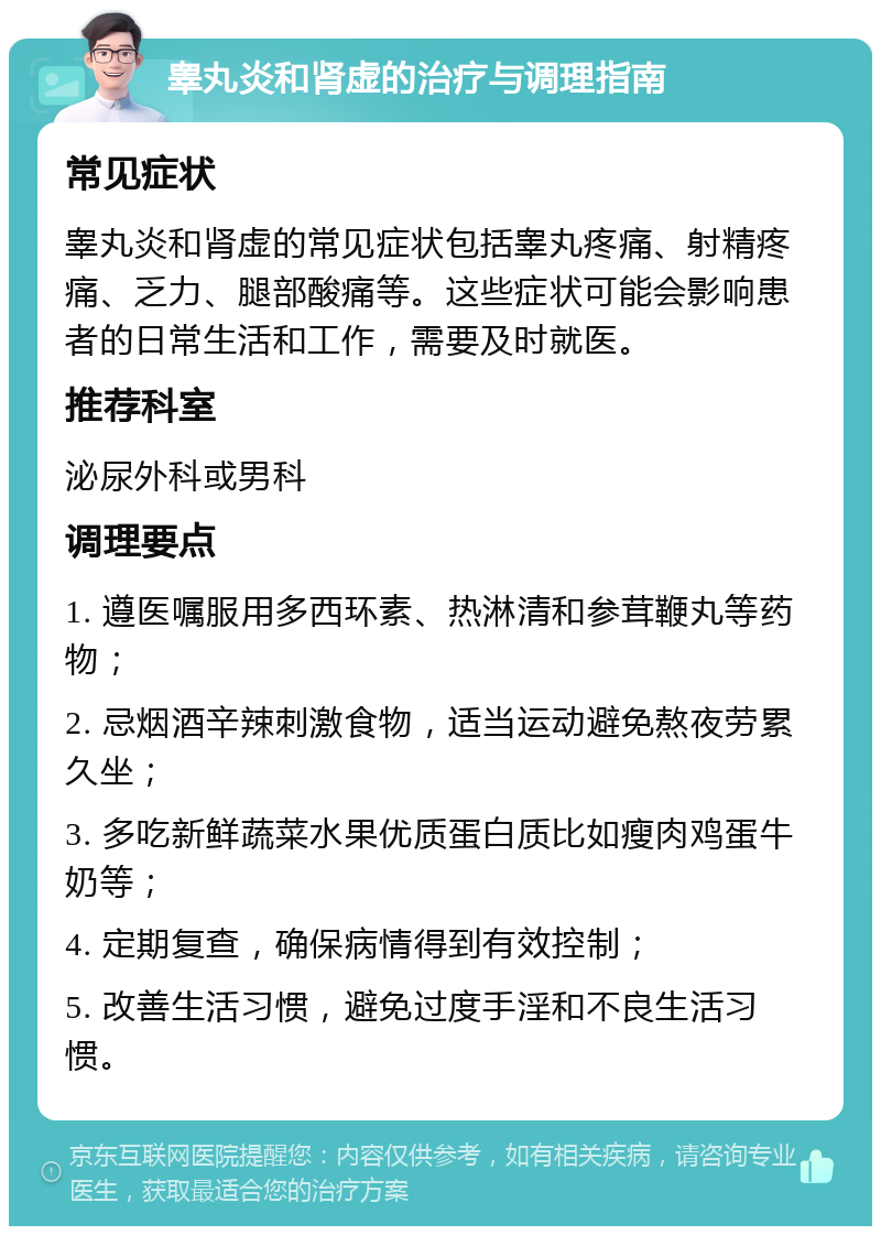 睾丸炎和肾虚的治疗与调理指南 常见症状 睾丸炎和肾虚的常见症状包括睾丸疼痛、射精疼痛、乏力、腿部酸痛等。这些症状可能会影响患者的日常生活和工作，需要及时就医。 推荐科室 泌尿外科或男科 调理要点 1. 遵医嘱服用多西环素、热淋清和参茸鞭丸等药物； 2. 忌烟酒辛辣刺激食物，适当运动避免熬夜劳累久坐； 3. 多吃新鲜蔬菜水果优质蛋白质比如瘦肉鸡蛋牛奶等； 4. 定期复查，确保病情得到有效控制； 5. 改善生活习惯，避免过度手淫和不良生活习惯。