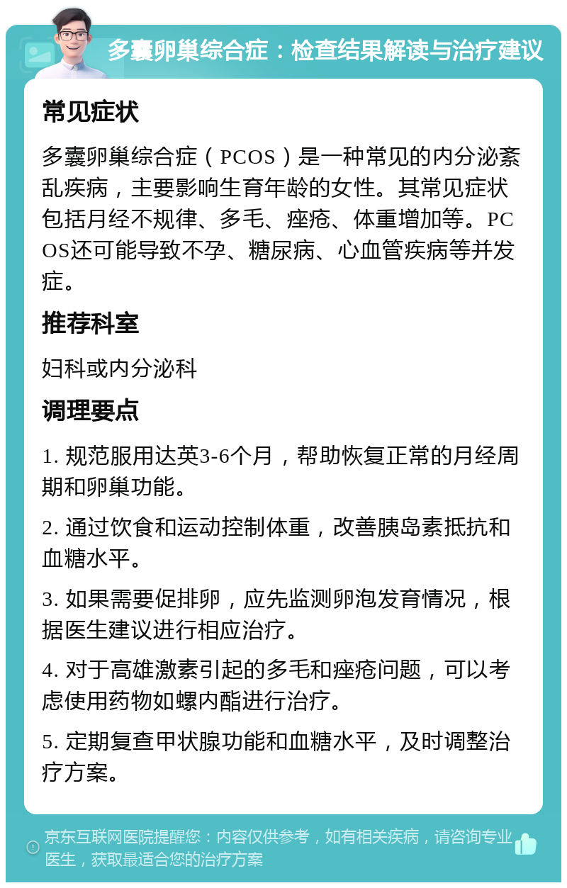 多囊卵巢综合症：检查结果解读与治疗建议 常见症状 多囊卵巢综合症（PCOS）是一种常见的内分泌紊乱疾病，主要影响生育年龄的女性。其常见症状包括月经不规律、多毛、痤疮、体重增加等。PCOS还可能导致不孕、糖尿病、心血管疾病等并发症。 推荐科室 妇科或内分泌科 调理要点 1. 规范服用达英3-6个月，帮助恢复正常的月经周期和卵巢功能。 2. 通过饮食和运动控制体重，改善胰岛素抵抗和血糖水平。 3. 如果需要促排卵，应先监测卵泡发育情况，根据医生建议进行相应治疗。 4. 对于高雄激素引起的多毛和痤疮问题，可以考虑使用药物如螺内酯进行治疗。 5. 定期复查甲状腺功能和血糖水平，及时调整治疗方案。