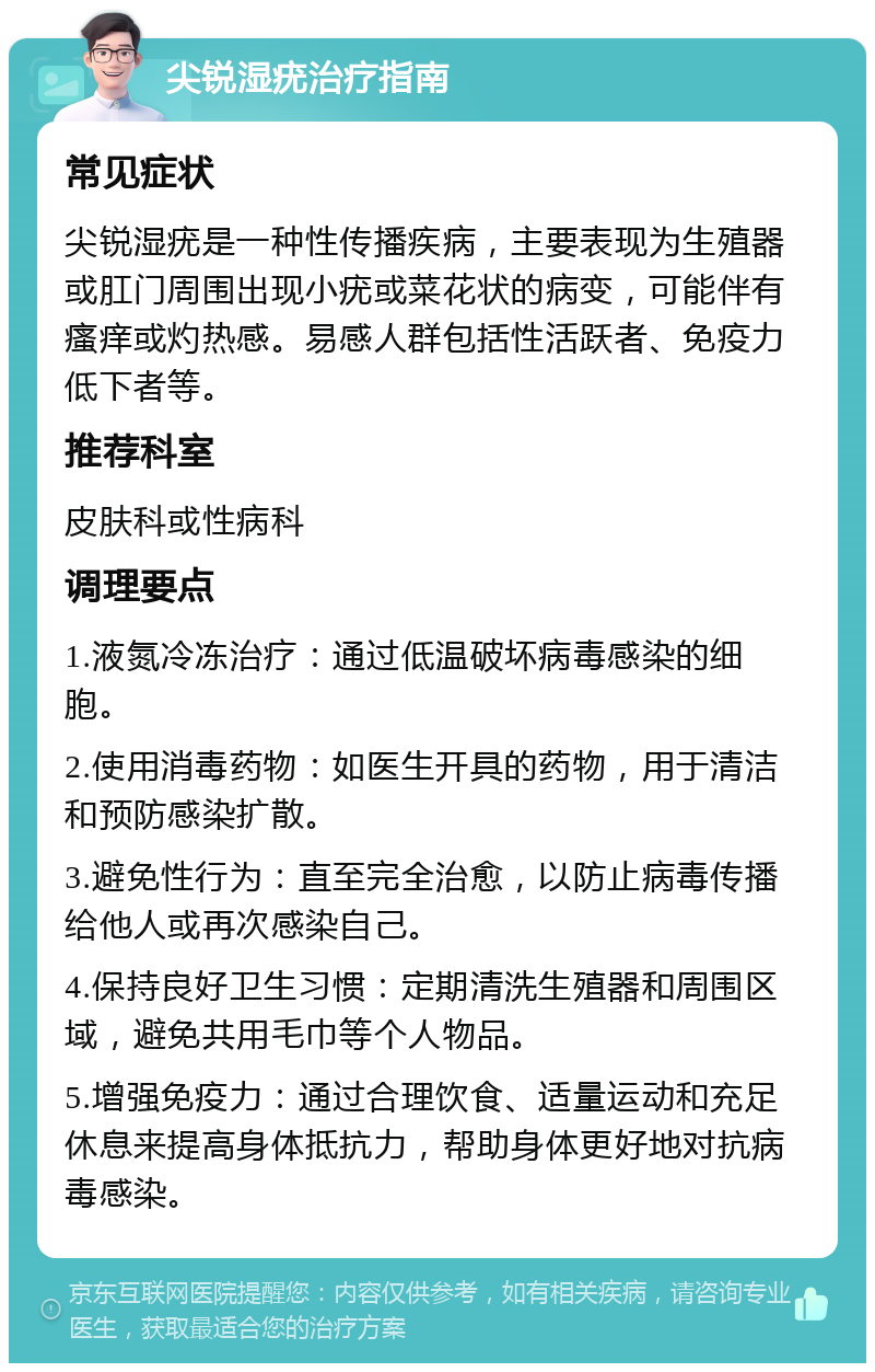 尖锐湿疣治疗指南 常见症状 尖锐湿疣是一种性传播疾病，主要表现为生殖器或肛门周围出现小疣或菜花状的病变，可能伴有瘙痒或灼热感。易感人群包括性活跃者、免疫力低下者等。 推荐科室 皮肤科或性病科 调理要点 1.液氮冷冻治疗：通过低温破坏病毒感染的细胞。 2.使用消毒药物：如医生开具的药物，用于清洁和预防感染扩散。 3.避免性行为：直至完全治愈，以防止病毒传播给他人或再次感染自己。 4.保持良好卫生习惯：定期清洗生殖器和周围区域，避免共用毛巾等个人物品。 5.增强免疫力：通过合理饮食、适量运动和充足休息来提高身体抵抗力，帮助身体更好地对抗病毒感染。