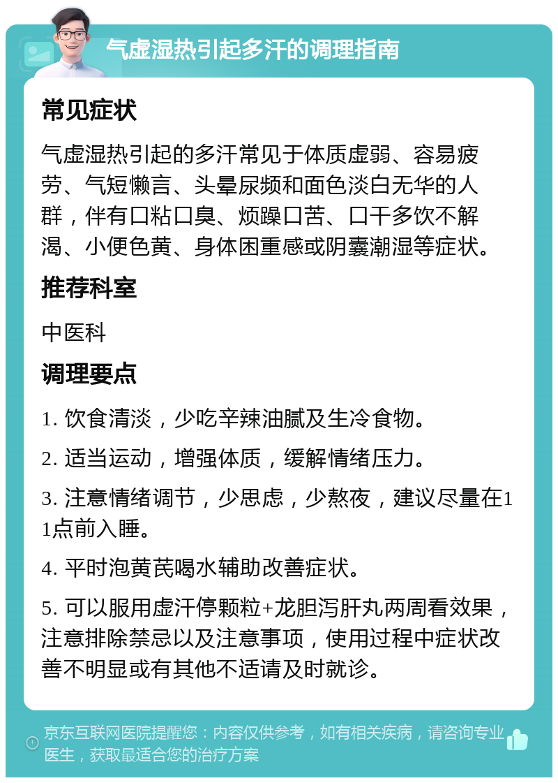 气虚湿热引起多汗的调理指南 常见症状 气虚湿热引起的多汗常见于体质虚弱、容易疲劳、气短懒言、头晕尿频和面色淡白无华的人群，伴有口粘口臭、烦躁口苦、口干多饮不解渴、小便色黄、身体困重感或阴囊潮湿等症状。 推荐科室 中医科 调理要点 1. 饮食清淡，少吃辛辣油腻及生冷食物。 2. 适当运动，增强体质，缓解情绪压力。 3. 注意情绪调节，少思虑，少熬夜，建议尽量在11点前入睡。 4. 平时泡黄芪喝水辅助改善症状。 5. 可以服用虚汗停颗粒+龙胆泻肝丸两周看效果，注意排除禁忌以及注意事项，使用过程中症状改善不明显或有其他不适请及时就诊。