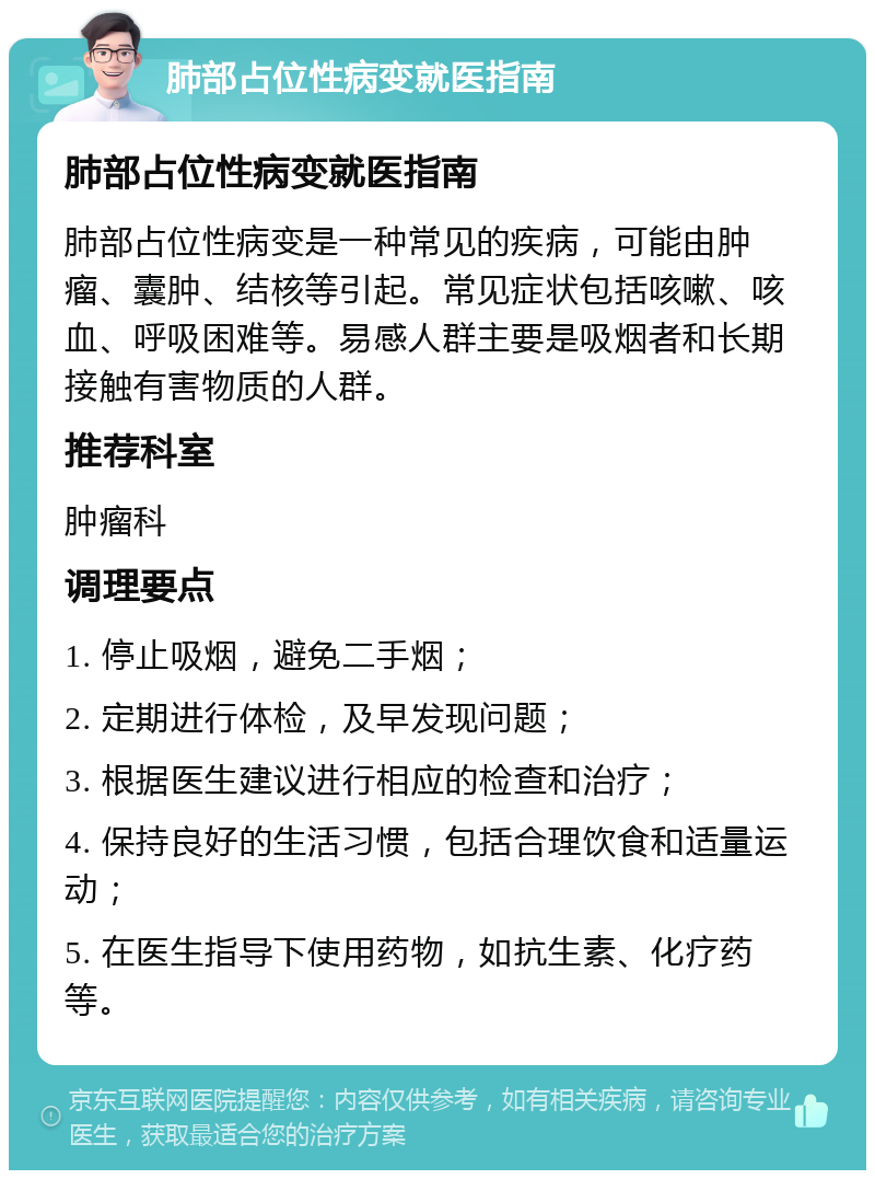 肺部占位性病变就医指南 肺部占位性病变就医指南 肺部占位性病变是一种常见的疾病，可能由肿瘤、囊肿、结核等引起。常见症状包括咳嗽、咳血、呼吸困难等。易感人群主要是吸烟者和长期接触有害物质的人群。 推荐科室 肿瘤科 调理要点 1. 停止吸烟，避免二手烟； 2. 定期进行体检，及早发现问题； 3. 根据医生建议进行相应的检查和治疗； 4. 保持良好的生活习惯，包括合理饮食和适量运动； 5. 在医生指导下使用药物，如抗生素、化疗药等。