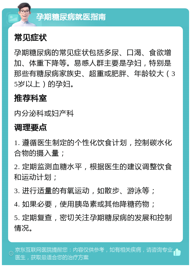 孕期糖尿病就医指南 常见症状 孕期糖尿病的常见症状包括多尿、口渴、食欲增加、体重下降等。易感人群主要是孕妇，特别是那些有糖尿病家族史、超重或肥胖、年龄较大（35岁以上）的孕妇。 推荐科室 内分泌科或妇产科 调理要点 1. 遵循医生制定的个性化饮食计划，控制碳水化合物的摄入量； 2. 定期监测血糖水平，根据医生的建议调整饮食和运动计划； 3. 进行适量的有氧运动，如散步、游泳等； 4. 如果必要，使用胰岛素或其他降糖药物； 5. 定期复查，密切关注孕期糖尿病的发展和控制情况。