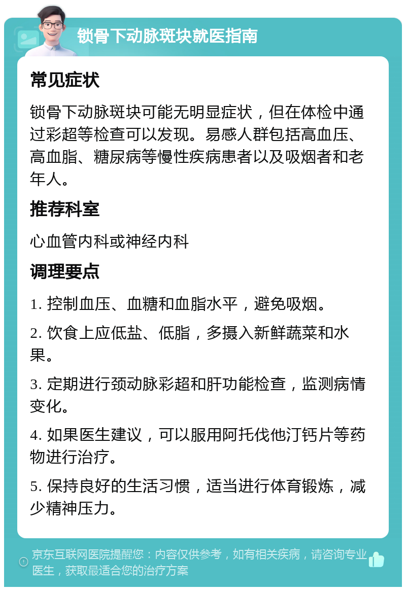 锁骨下动脉斑块就医指南 常见症状 锁骨下动脉斑块可能无明显症状，但在体检中通过彩超等检查可以发现。易感人群包括高血压、高血脂、糖尿病等慢性疾病患者以及吸烟者和老年人。 推荐科室 心血管内科或神经内科 调理要点 1. 控制血压、血糖和血脂水平，避免吸烟。 2. 饮食上应低盐、低脂，多摄入新鲜蔬菜和水果。 3. 定期进行颈动脉彩超和肝功能检查，监测病情变化。 4. 如果医生建议，可以服用阿托伐他汀钙片等药物进行治疗。 5. 保持良好的生活习惯，适当进行体育锻炼，减少精神压力。