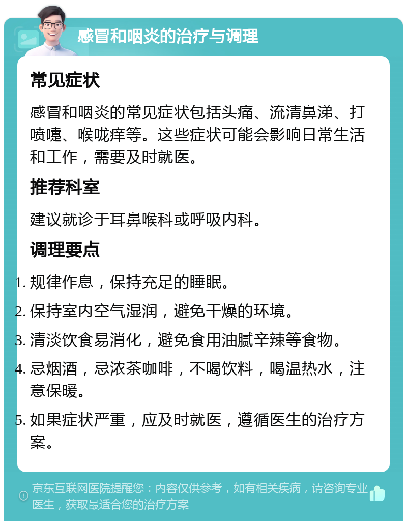 感冒和咽炎的治疗与调理 常见症状 感冒和咽炎的常见症状包括头痛、流清鼻涕、打喷嚏、喉咙痒等。这些症状可能会影响日常生活和工作，需要及时就医。 推荐科室 建议就诊于耳鼻喉科或呼吸内科。 调理要点 规律作息，保持充足的睡眠。 保持室内空气湿润，避免干燥的环境。 清淡饮食易消化，避免食用油腻辛辣等食物。 忌烟酒，忌浓茶咖啡，不喝饮料，喝温热水，注意保暖。 如果症状严重，应及时就医，遵循医生的治疗方案。