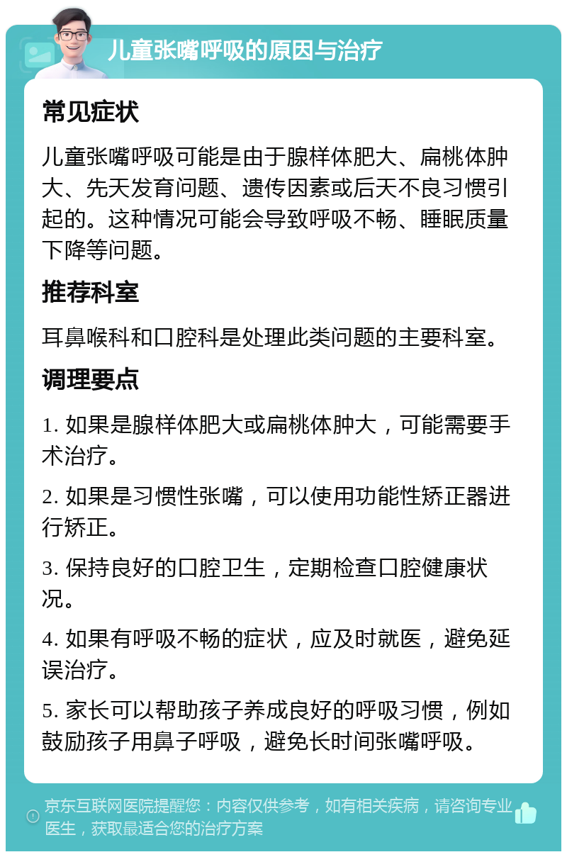 儿童张嘴呼吸的原因与治疗 常见症状 儿童张嘴呼吸可能是由于腺样体肥大、扁桃体肿大、先天发育问题、遗传因素或后天不良习惯引起的。这种情况可能会导致呼吸不畅、睡眠质量下降等问题。 推荐科室 耳鼻喉科和口腔科是处理此类问题的主要科室。 调理要点 1. 如果是腺样体肥大或扁桃体肿大，可能需要手术治疗。 2. 如果是习惯性张嘴，可以使用功能性矫正器进行矫正。 3. 保持良好的口腔卫生，定期检查口腔健康状况。 4. 如果有呼吸不畅的症状，应及时就医，避免延误治疗。 5. 家长可以帮助孩子养成良好的呼吸习惯，例如鼓励孩子用鼻子呼吸，避免长时间张嘴呼吸。