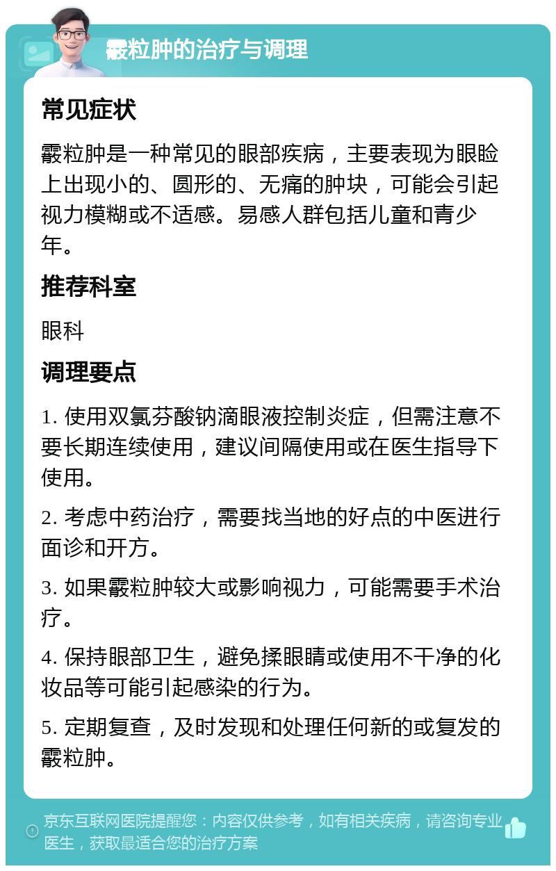 霰粒肿的治疗与调理 常见症状 霰粒肿是一种常见的眼部疾病，主要表现为眼睑上出现小的、圆形的、无痛的肿块，可能会引起视力模糊或不适感。易感人群包括儿童和青少年。 推荐科室 眼科 调理要点 1. 使用双氯芬酸钠滴眼液控制炎症，但需注意不要长期连续使用，建议间隔使用或在医生指导下使用。 2. 考虑中药治疗，需要找当地的好点的中医进行面诊和开方。 3. 如果霰粒肿较大或影响视力，可能需要手术治疗。 4. 保持眼部卫生，避免揉眼睛或使用不干净的化妆品等可能引起感染的行为。 5. 定期复查，及时发现和处理任何新的或复发的霰粒肿。