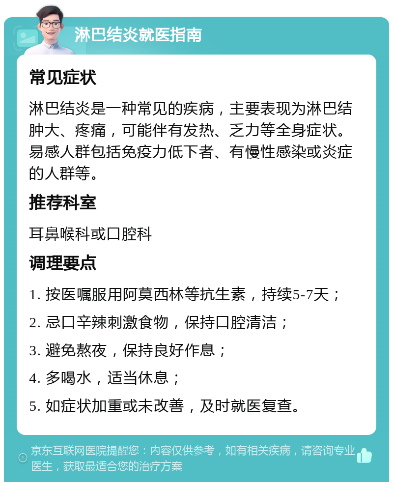 淋巴结炎就医指南 常见症状 淋巴结炎是一种常见的疾病，主要表现为淋巴结肿大、疼痛，可能伴有发热、乏力等全身症状。易感人群包括免疫力低下者、有慢性感染或炎症的人群等。 推荐科室 耳鼻喉科或口腔科 调理要点 1. 按医嘱服用阿莫西林等抗生素，持续5-7天； 2. 忌口辛辣刺激食物，保持口腔清洁； 3. 避免熬夜，保持良好作息； 4. 多喝水，适当休息； 5. 如症状加重或未改善，及时就医复查。