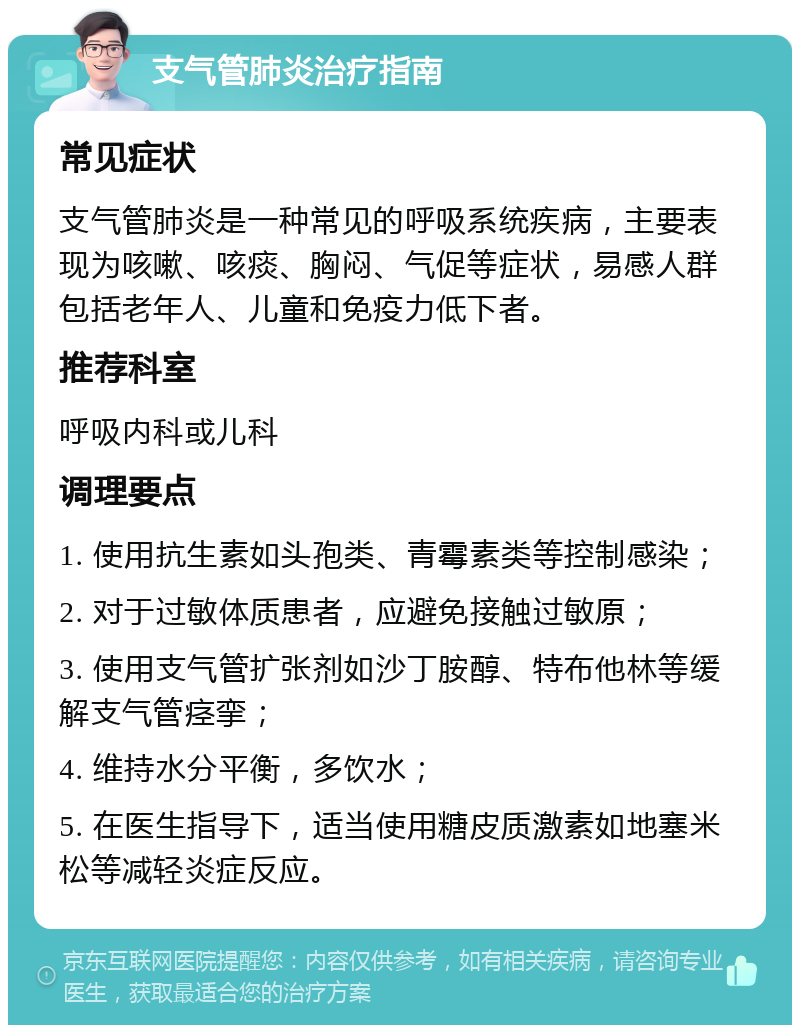 支气管肺炎治疗指南 常见症状 支气管肺炎是一种常见的呼吸系统疾病，主要表现为咳嗽、咳痰、胸闷、气促等症状，易感人群包括老年人、儿童和免疫力低下者。 推荐科室 呼吸内科或儿科 调理要点 1. 使用抗生素如头孢类、青霉素类等控制感染； 2. 对于过敏体质患者，应避免接触过敏原； 3. 使用支气管扩张剂如沙丁胺醇、特布他林等缓解支气管痉挛； 4. 维持水分平衡，多饮水； 5. 在医生指导下，适当使用糖皮质激素如地塞米松等减轻炎症反应。