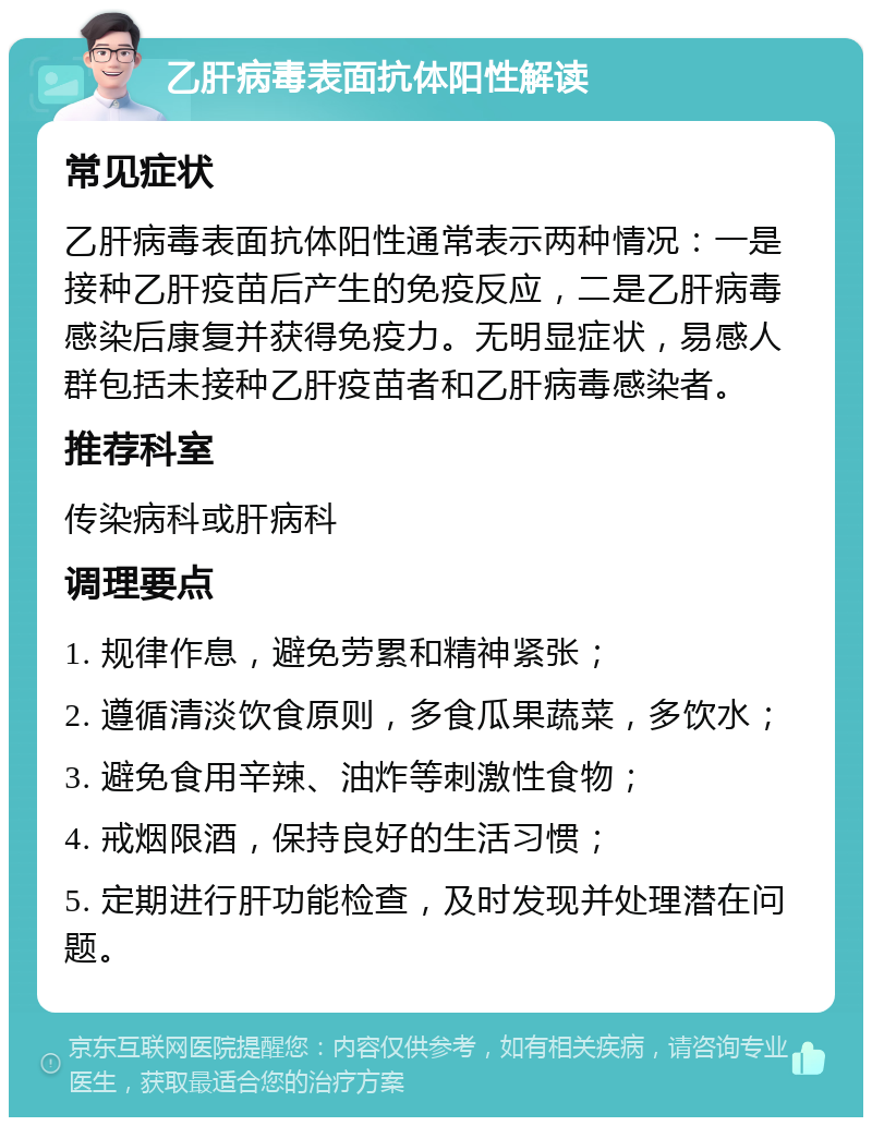 乙肝病毒表面抗体阳性解读 常见症状 乙肝病毒表面抗体阳性通常表示两种情况：一是接种乙肝疫苗后产生的免疫反应，二是乙肝病毒感染后康复并获得免疫力。无明显症状，易感人群包括未接种乙肝疫苗者和乙肝病毒感染者。 推荐科室 传染病科或肝病科 调理要点 1. 规律作息，避免劳累和精神紧张； 2. 遵循清淡饮食原则，多食瓜果蔬菜，多饮水； 3. 避免食用辛辣、油炸等刺激性食物； 4. 戒烟限酒，保持良好的生活习惯； 5. 定期进行肝功能检查，及时发现并处理潜在问题。