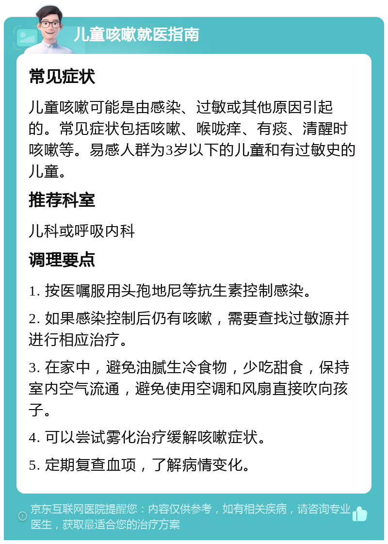 儿童咳嗽就医指南 常见症状 儿童咳嗽可能是由感染、过敏或其他原因引起的。常见症状包括咳嗽、喉咙痒、有痰、清醒时咳嗽等。易感人群为3岁以下的儿童和有过敏史的儿童。 推荐科室 儿科或呼吸内科 调理要点 1. 按医嘱服用头孢地尼等抗生素控制感染。 2. 如果感染控制后仍有咳嗽，需要查找过敏源并进行相应治疗。 3. 在家中，避免油腻生冷食物，少吃甜食，保持室内空气流通，避免使用空调和风扇直接吹向孩子。 4. 可以尝试雾化治疗缓解咳嗽症状。 5. 定期复查血项，了解病情变化。