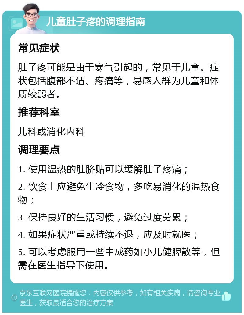 儿童肚子疼的调理指南 常见症状 肚子疼可能是由于寒气引起的，常见于儿童。症状包括腹部不适、疼痛等，易感人群为儿童和体质较弱者。 推荐科室 儿科或消化内科 调理要点 1. 使用温热的肚脐贴可以缓解肚子疼痛； 2. 饮食上应避免生冷食物，多吃易消化的温热食物； 3. 保持良好的生活习惯，避免过度劳累； 4. 如果症状严重或持续不退，应及时就医； 5. 可以考虑服用一些中成药如小儿健脾散等，但需在医生指导下使用。