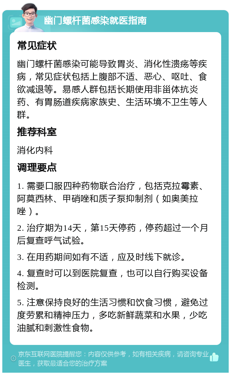 幽门螺杆菌感染就医指南 常见症状 幽门螺杆菌感染可能导致胃炎、消化性溃疡等疾病，常见症状包括上腹部不适、恶心、呕吐、食欲减退等。易感人群包括长期使用非甾体抗炎药、有胃肠道疾病家族史、生活环境不卫生等人群。 推荐科室 消化内科 调理要点 1. 需要口服四种药物联合治疗，包括克拉霉素、阿莫西林、甲硝唑和质子泵抑制剂（如奥美拉唑）。 2. 治疗期为14天，第15天停药，停药超过一个月后复查呼气试验。 3. 在用药期间如有不适，应及时线下就诊。 4. 复查时可以到医院复查，也可以自行购买设备检测。 5. 注意保持良好的生活习惯和饮食习惯，避免过度劳累和精神压力，多吃新鲜蔬菜和水果，少吃油腻和刺激性食物。