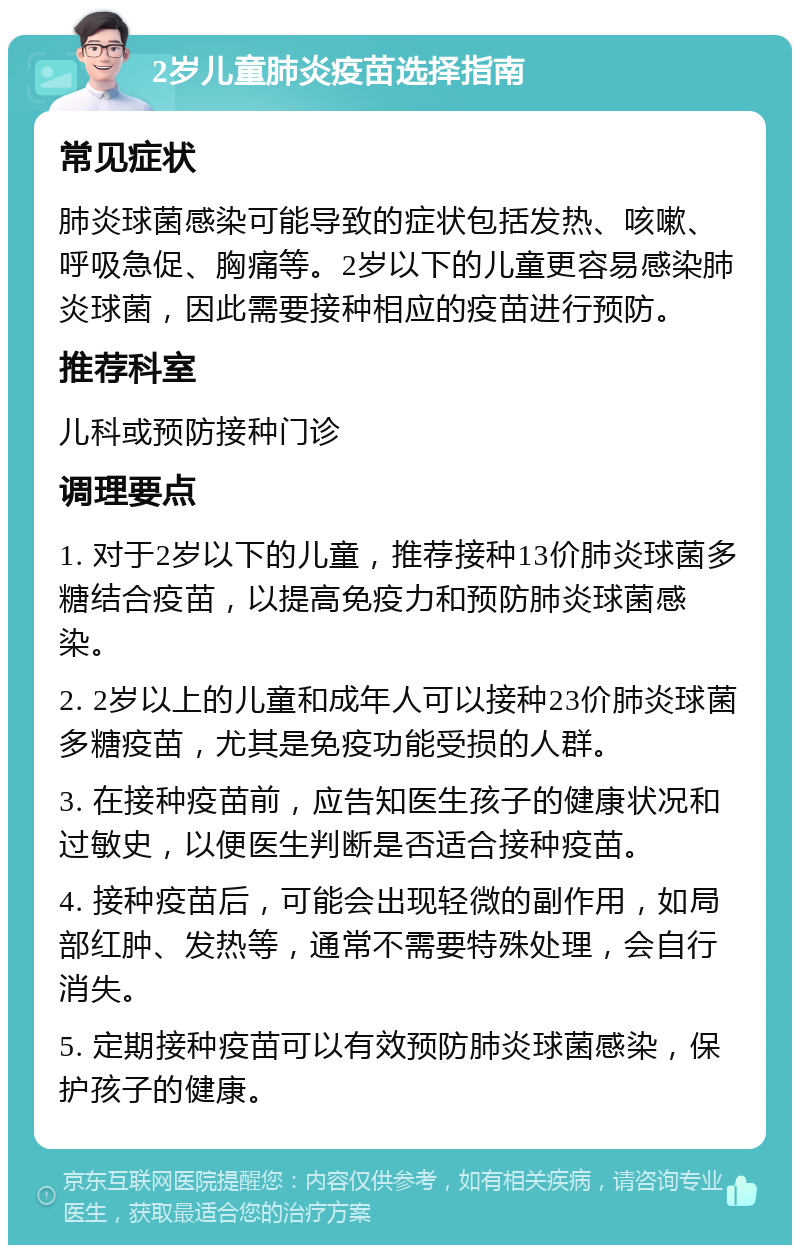 2岁儿童肺炎疫苗选择指南 常见症状 肺炎球菌感染可能导致的症状包括发热、咳嗽、呼吸急促、胸痛等。2岁以下的儿童更容易感染肺炎球菌，因此需要接种相应的疫苗进行预防。 推荐科室 儿科或预防接种门诊 调理要点 1. 对于2岁以下的儿童，推荐接种13价肺炎球菌多糖结合疫苗，以提高免疫力和预防肺炎球菌感染。 2. 2岁以上的儿童和成年人可以接种23价肺炎球菌多糖疫苗，尤其是免疫功能受损的人群。 3. 在接种疫苗前，应告知医生孩子的健康状况和过敏史，以便医生判断是否适合接种疫苗。 4. 接种疫苗后，可能会出现轻微的副作用，如局部红肿、发热等，通常不需要特殊处理，会自行消失。 5. 定期接种疫苗可以有效预防肺炎球菌感染，保护孩子的健康。