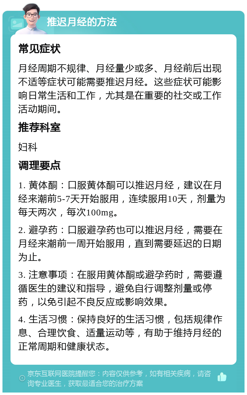 推迟月经的方法 常见症状 月经周期不规律、月经量少或多、月经前后出现不适等症状可能需要推迟月经。这些症状可能影响日常生活和工作，尤其是在重要的社交或工作活动期间。 推荐科室 妇科 调理要点 1. 黄体酮：口服黄体酮可以推迟月经，建议在月经来潮前5-7天开始服用，连续服用10天，剂量为每天两次，每次100mg。 2. 避孕药：口服避孕药也可以推迟月经，需要在月经来潮前一周开始服用，直到需要延迟的日期为止。 3. 注意事项：在服用黄体酮或避孕药时，需要遵循医生的建议和指导，避免自行调整剂量或停药，以免引起不良反应或影响效果。 4. 生活习惯：保持良好的生活习惯，包括规律作息、合理饮食、适量运动等，有助于维持月经的正常周期和健康状态。