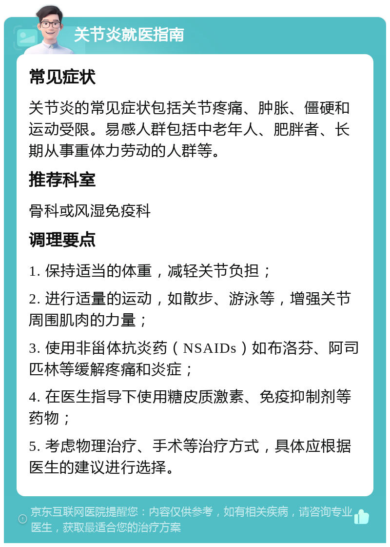 关节炎就医指南 常见症状 关节炎的常见症状包括关节疼痛、肿胀、僵硬和运动受限。易感人群包括中老年人、肥胖者、长期从事重体力劳动的人群等。 推荐科室 骨科或风湿免疫科 调理要点 1. 保持适当的体重，减轻关节负担； 2. 进行适量的运动，如散步、游泳等，增强关节周围肌肉的力量； 3. 使用非甾体抗炎药（NSAIDs）如布洛芬、阿司匹林等缓解疼痛和炎症； 4. 在医生指导下使用糖皮质激素、免疫抑制剂等药物； 5. 考虑物理治疗、手术等治疗方式，具体应根据医生的建议进行选择。