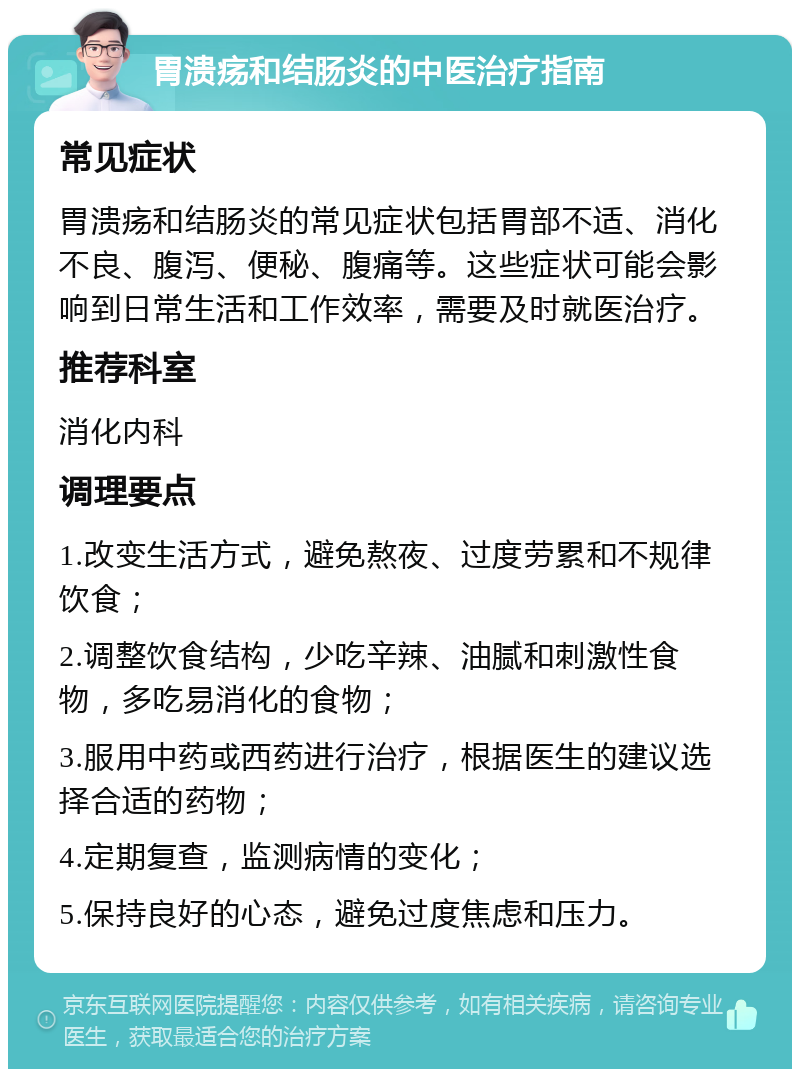 胃溃疡和结肠炎的中医治疗指南 常见症状 胃溃疡和结肠炎的常见症状包括胃部不适、消化不良、腹泻、便秘、腹痛等。这些症状可能会影响到日常生活和工作效率，需要及时就医治疗。 推荐科室 消化内科 调理要点 1.改变生活方式，避免熬夜、过度劳累和不规律饮食； 2.调整饮食结构，少吃辛辣、油腻和刺激性食物，多吃易消化的食物； 3.服用中药或西药进行治疗，根据医生的建议选择合适的药物； 4.定期复查，监测病情的变化； 5.保持良好的心态，避免过度焦虑和压力。