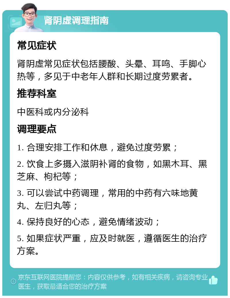 肾阴虚调理指南 常见症状 肾阴虚常见症状包括腰酸、头晕、耳鸣、手脚心热等，多见于中老年人群和长期过度劳累者。 推荐科室 中医科或内分泌科 调理要点 1. 合理安排工作和休息，避免过度劳累； 2. 饮食上多摄入滋阴补肾的食物，如黑木耳、黑芝麻、枸杞等； 3. 可以尝试中药调理，常用的中药有六味地黄丸、左归丸等； 4. 保持良好的心态，避免情绪波动； 5. 如果症状严重，应及时就医，遵循医生的治疗方案。