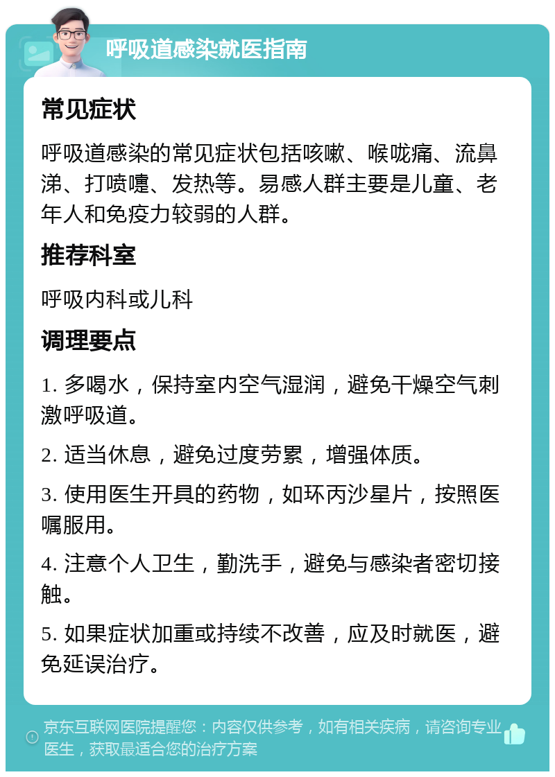 呼吸道感染就医指南 常见症状 呼吸道感染的常见症状包括咳嗽、喉咙痛、流鼻涕、打喷嚏、发热等。易感人群主要是儿童、老年人和免疫力较弱的人群。 推荐科室 呼吸内科或儿科 调理要点 1. 多喝水，保持室内空气湿润，避免干燥空气刺激呼吸道。 2. 适当休息，避免过度劳累，增强体质。 3. 使用医生开具的药物，如环丙沙星片，按照医嘱服用。 4. 注意个人卫生，勤洗手，避免与感染者密切接触。 5. 如果症状加重或持续不改善，应及时就医，避免延误治疗。