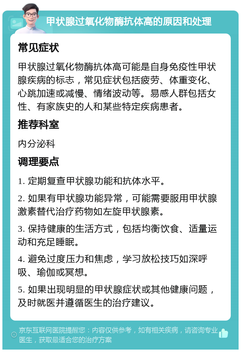 甲状腺过氧化物酶抗体高的原因和处理 常见症状 甲状腺过氧化物酶抗体高可能是自身免疫性甲状腺疾病的标志，常见症状包括疲劳、体重变化、心跳加速或减慢、情绪波动等。易感人群包括女性、有家族史的人和某些特定疾病患者。 推荐科室 内分泌科 调理要点 1. 定期复查甲状腺功能和抗体水平。 2. 如果有甲状腺功能异常，可能需要服用甲状腺激素替代治疗药物如左旋甲状腺素。 3. 保持健康的生活方式，包括均衡饮食、适量运动和充足睡眠。 4. 避免过度压力和焦虑，学习放松技巧如深呼吸、瑜伽或冥想。 5. 如果出现明显的甲状腺症状或其他健康问题，及时就医并遵循医生的治疗建议。