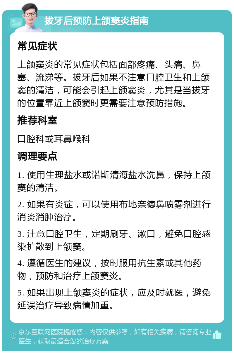 拔牙后预防上颌窦炎指南 常见症状 上颌窦炎的常见症状包括面部疼痛、头痛、鼻塞、流涕等。拔牙后如果不注意口腔卫生和上颌窦的清洁，可能会引起上颌窦炎，尤其是当拔牙的位置靠近上颌窦时更需要注意预防措施。 推荐科室 口腔科或耳鼻喉科 调理要点 1. 使用生理盐水或诺斯清海盐水洗鼻，保持上颌窦的清洁。 2. 如果有炎症，可以使用布地奈德鼻喷雾剂进行消炎消肿治疗。 3. 注意口腔卫生，定期刷牙、漱口，避免口腔感染扩散到上颌窦。 4. 遵循医生的建议，按时服用抗生素或其他药物，预防和治疗上颌窦炎。 5. 如果出现上颌窦炎的症状，应及时就医，避免延误治疗导致病情加重。