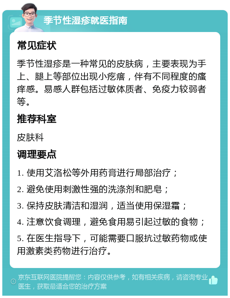 季节性湿疹就医指南 常见症状 季节性湿疹是一种常见的皮肤病，主要表现为手上、腿上等部位出现小疙瘩，伴有不同程度的瘙痒感。易感人群包括过敏体质者、免疫力较弱者等。 推荐科室 皮肤科 调理要点 1. 使用艾洛松等外用药膏进行局部治疗； 2. 避免使用刺激性强的洗涤剂和肥皂； 3. 保持皮肤清洁和湿润，适当使用保湿霜； 4. 注意饮食调理，避免食用易引起过敏的食物； 5. 在医生指导下，可能需要口服抗过敏药物或使用激素类药物进行治疗。