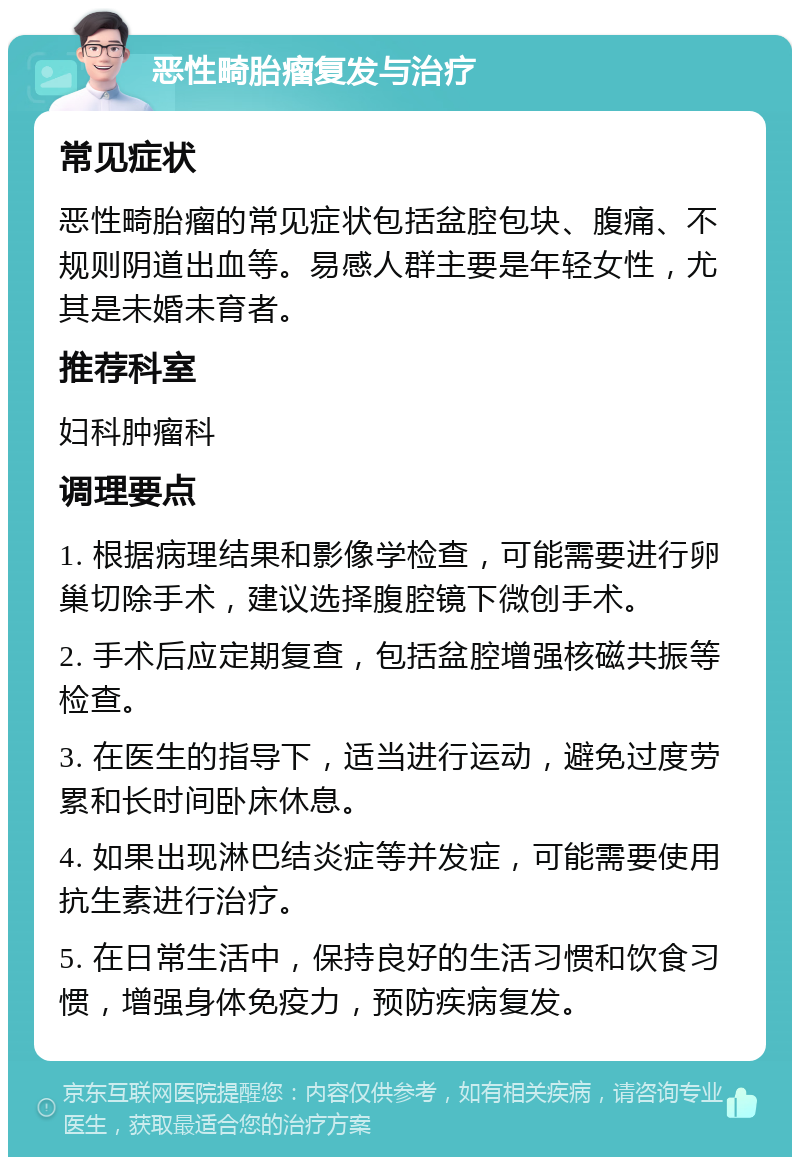 恶性畸胎瘤复发与治疗 常见症状 恶性畸胎瘤的常见症状包括盆腔包块、腹痛、不规则阴道出血等。易感人群主要是年轻女性，尤其是未婚未育者。 推荐科室 妇科肿瘤科 调理要点 1. 根据病理结果和影像学检查，可能需要进行卵巢切除手术，建议选择腹腔镜下微创手术。 2. 手术后应定期复查，包括盆腔增强核磁共振等检查。 3. 在医生的指导下，适当进行运动，避免过度劳累和长时间卧床休息。 4. 如果出现淋巴结炎症等并发症，可能需要使用抗生素进行治疗。 5. 在日常生活中，保持良好的生活习惯和饮食习惯，增强身体免疫力，预防疾病复发。