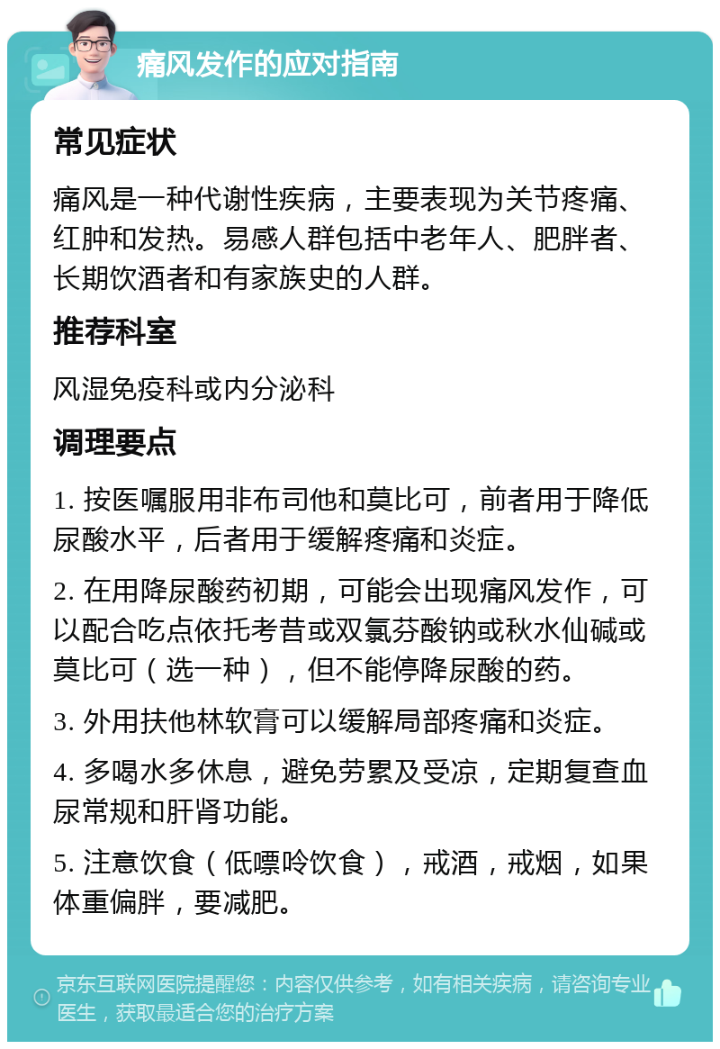 痛风发作的应对指南 常见症状 痛风是一种代谢性疾病，主要表现为关节疼痛、红肿和发热。易感人群包括中老年人、肥胖者、长期饮酒者和有家族史的人群。 推荐科室 风湿免疫科或内分泌科 调理要点 1. 按医嘱服用非布司他和莫比可，前者用于降低尿酸水平，后者用于缓解疼痛和炎症。 2. 在用降尿酸药初期，可能会出现痛风发作，可以配合吃点依托考昔或双氯芬酸钠或秋水仙碱或莫比可（选一种），但不能停降尿酸的药。 3. 外用扶他林软膏可以缓解局部疼痛和炎症。 4. 多喝水多休息，避免劳累及受凉，定期复查血尿常规和肝肾功能。 5. 注意饮食（低嘌呤饮食），戒酒，戒烟，如果体重偏胖，要减肥。