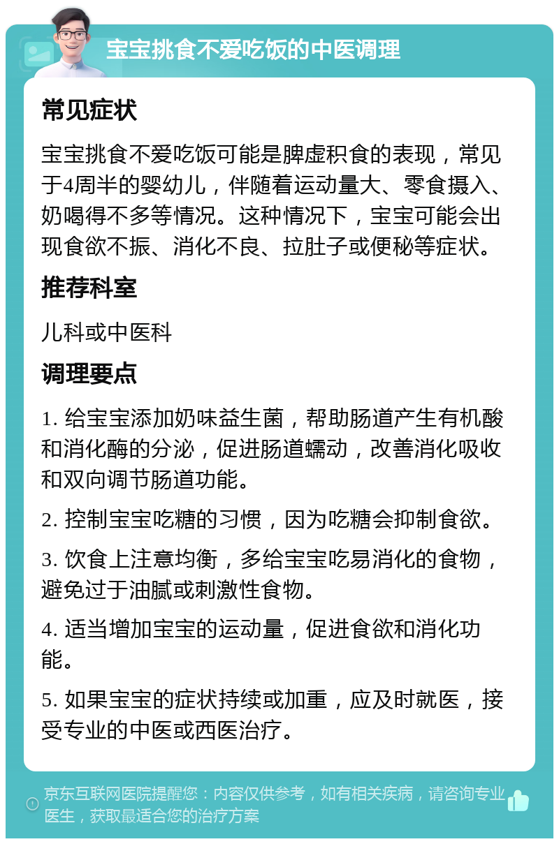 宝宝挑食不爱吃饭的中医调理 常见症状 宝宝挑食不爱吃饭可能是脾虚积食的表现，常见于4周半的婴幼儿，伴随着运动量大、零食摄入、奶喝得不多等情况。这种情况下，宝宝可能会出现食欲不振、消化不良、拉肚子或便秘等症状。 推荐科室 儿科或中医科 调理要点 1. 给宝宝添加奶味益生菌，帮助肠道产生有机酸和消化酶的分泌，促进肠道蠕动，改善消化吸收和双向调节肠道功能。 2. 控制宝宝吃糖的习惯，因为吃糖会抑制食欲。 3. 饮食上注意均衡，多给宝宝吃易消化的食物，避免过于油腻或刺激性食物。 4. 适当增加宝宝的运动量，促进食欲和消化功能。 5. 如果宝宝的症状持续或加重，应及时就医，接受专业的中医或西医治疗。