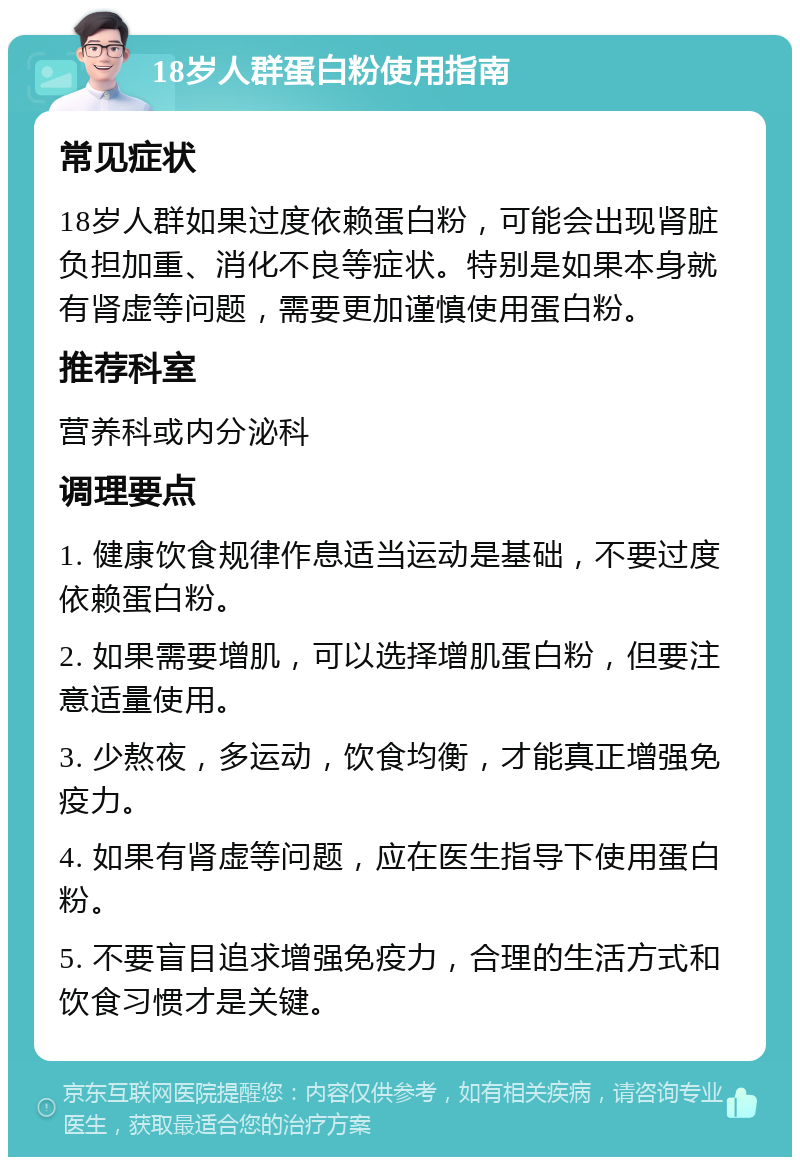 18岁人群蛋白粉使用指南 常见症状 18岁人群如果过度依赖蛋白粉，可能会出现肾脏负担加重、消化不良等症状。特别是如果本身就有肾虚等问题，需要更加谨慎使用蛋白粉。 推荐科室 营养科或内分泌科 调理要点 1. 健康饮食规律作息适当运动是基础，不要过度依赖蛋白粉。 2. 如果需要增肌，可以选择增肌蛋白粉，但要注意适量使用。 3. 少熬夜，多运动，饮食均衡，才能真正增强免疫力。 4. 如果有肾虚等问题，应在医生指导下使用蛋白粉。 5. 不要盲目追求增强免疫力，合理的生活方式和饮食习惯才是关键。