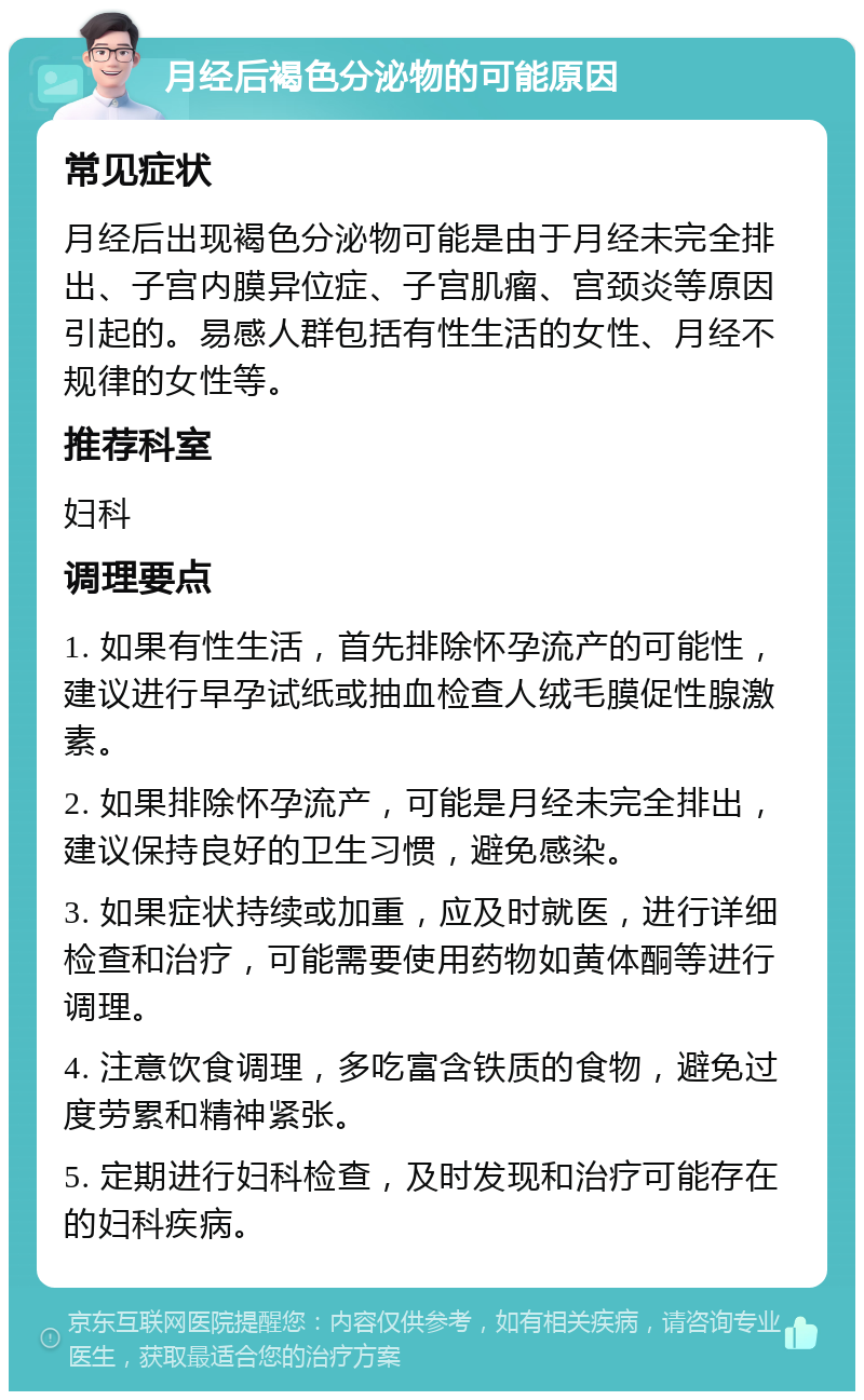 月经后褐色分泌物的可能原因 常见症状 月经后出现褐色分泌物可能是由于月经未完全排出、子宫内膜异位症、子宫肌瘤、宫颈炎等原因引起的。易感人群包括有性生活的女性、月经不规律的女性等。 推荐科室 妇科 调理要点 1. 如果有性生活，首先排除怀孕流产的可能性，建议进行早孕试纸或抽血检查人绒毛膜促性腺激素。 2. 如果排除怀孕流产，可能是月经未完全排出，建议保持良好的卫生习惯，避免感染。 3. 如果症状持续或加重，应及时就医，进行详细检查和治疗，可能需要使用药物如黄体酮等进行调理。 4. 注意饮食调理，多吃富含铁质的食物，避免过度劳累和精神紧张。 5. 定期进行妇科检查，及时发现和治疗可能存在的妇科疾病。