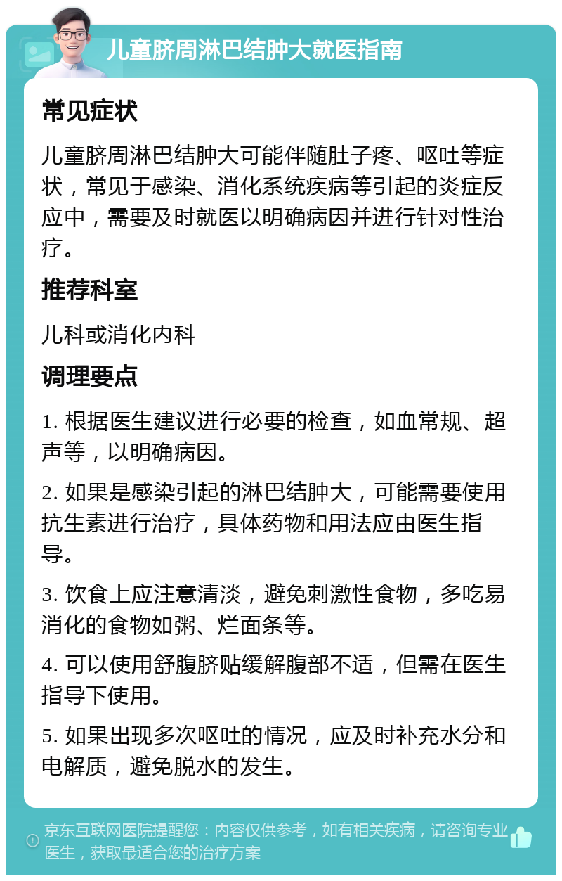 儿童脐周淋巴结肿大就医指南 常见症状 儿童脐周淋巴结肿大可能伴随肚子疼、呕吐等症状，常见于感染、消化系统疾病等引起的炎症反应中，需要及时就医以明确病因并进行针对性治疗。 推荐科室 儿科或消化内科 调理要点 1. 根据医生建议进行必要的检查，如血常规、超声等，以明确病因。 2. 如果是感染引起的淋巴结肿大，可能需要使用抗生素进行治疗，具体药物和用法应由医生指导。 3. 饮食上应注意清淡，避免刺激性食物，多吃易消化的食物如粥、烂面条等。 4. 可以使用舒腹脐贴缓解腹部不适，但需在医生指导下使用。 5. 如果出现多次呕吐的情况，应及时补充水分和电解质，避免脱水的发生。