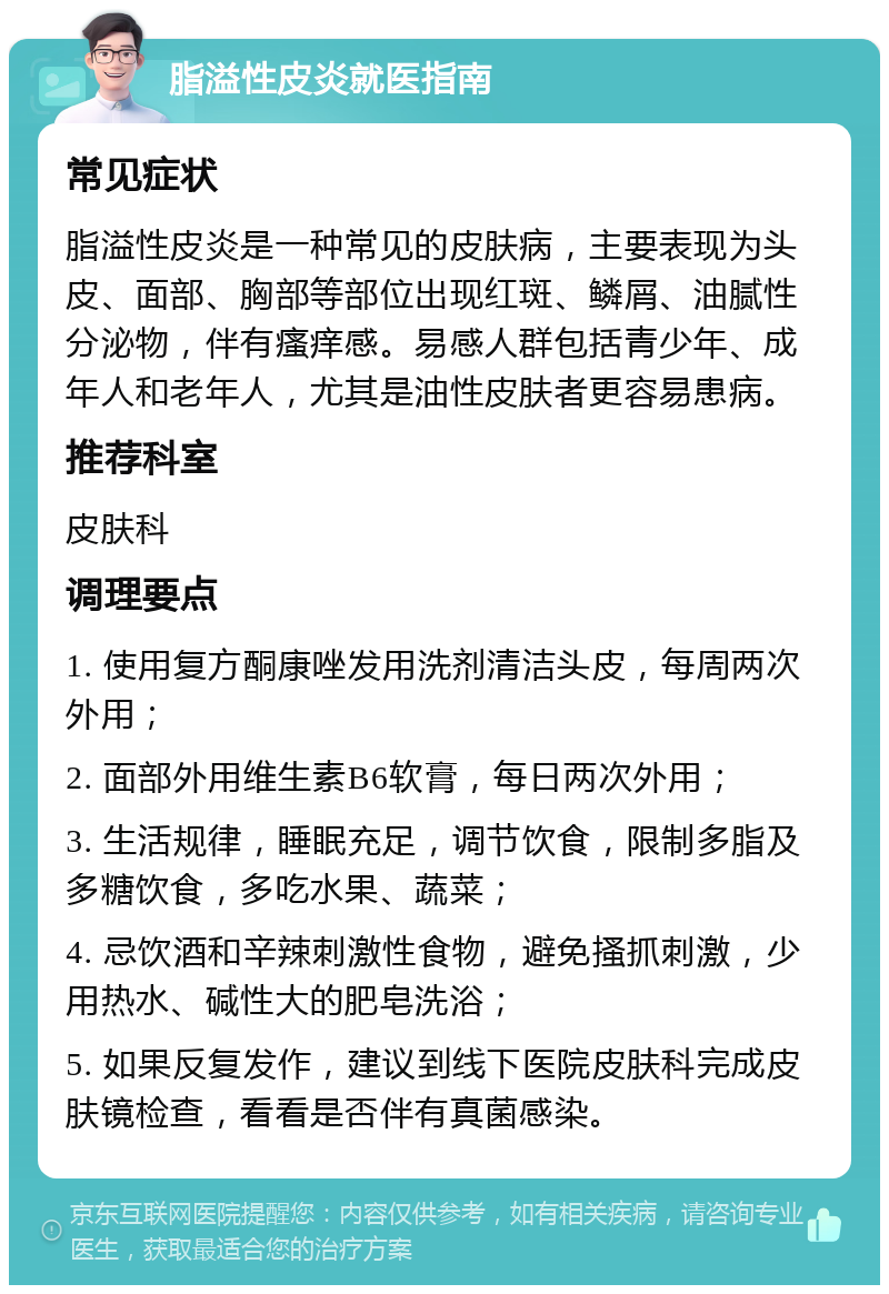 脂溢性皮炎就医指南 常见症状 脂溢性皮炎是一种常见的皮肤病，主要表现为头皮、面部、胸部等部位出现红斑、鳞屑、油腻性分泌物，伴有瘙痒感。易感人群包括青少年、成年人和老年人，尤其是油性皮肤者更容易患病。 推荐科室 皮肤科 调理要点 1. 使用复方酮康唑发用洗剂清洁头皮，每周两次外用； 2. 面部外用维生素B6软膏，每日两次外用； 3. 生活规律，睡眠充足，调节饮食，限制多脂及多糖饮食，多吃水果、蔬菜； 4. 忌饮酒和辛辣刺激性食物，避免搔抓刺激，少用热水、碱性大的肥皂洗浴； 5. 如果反复发作，建议到线下医院皮肤科完成皮肤镜检查，看看是否伴有真菌感染。