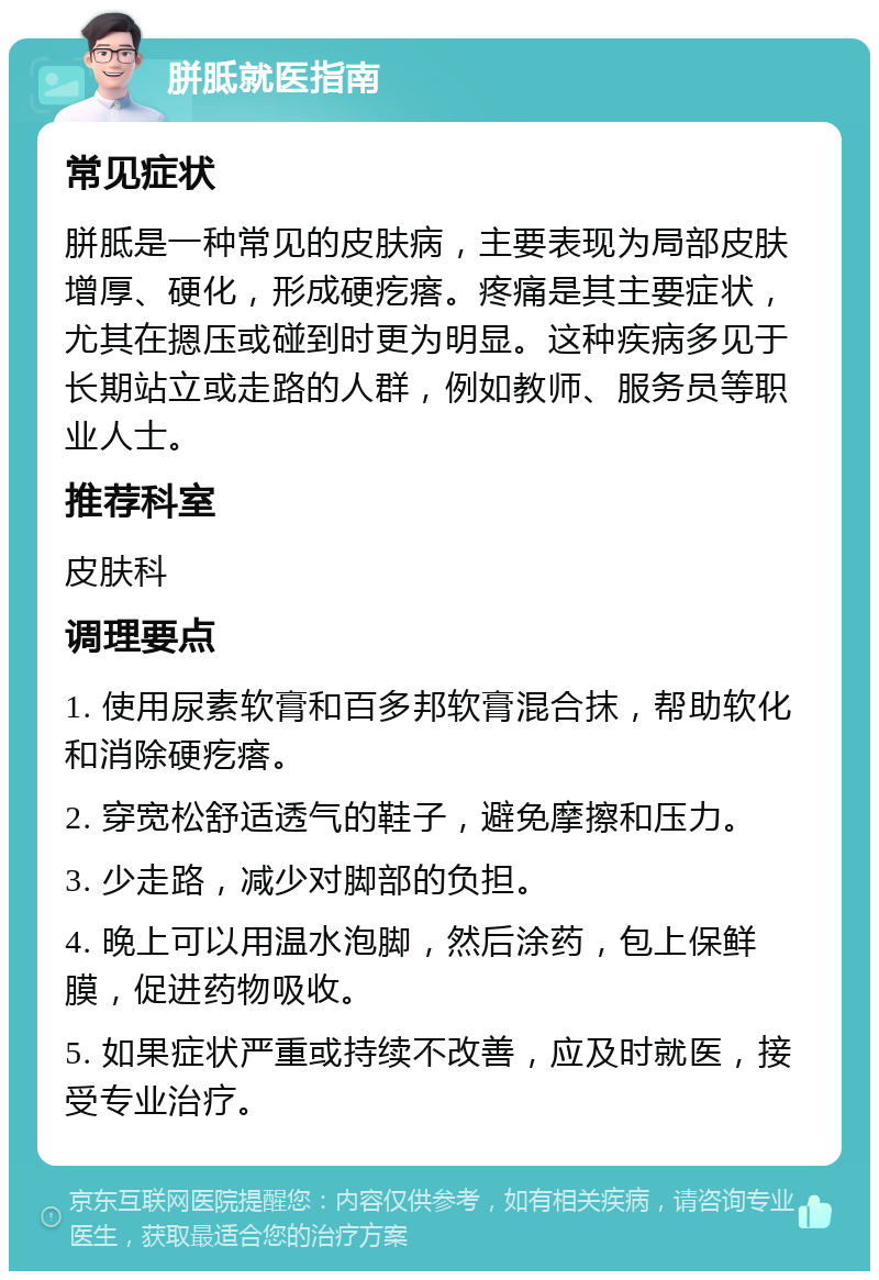 胼胝就医指南 常见症状 胼胝是一种常见的皮肤病，主要表现为局部皮肤增厚、硬化，形成硬疙瘩。疼痛是其主要症状，尤其在摁压或碰到时更为明显。这种疾病多见于长期站立或走路的人群，例如教师、服务员等职业人士。 推荐科室 皮肤科 调理要点 1. 使用尿素软膏和百多邦软膏混合抹，帮助软化和消除硬疙瘩。 2. 穿宽松舒适透气的鞋子，避免摩擦和压力。 3. 少走路，减少对脚部的负担。 4. 晚上可以用温水泡脚，然后涂药，包上保鲜膜，促进药物吸收。 5. 如果症状严重或持续不改善，应及时就医，接受专业治疗。