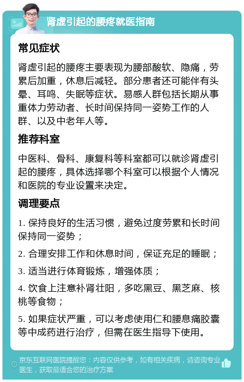 肾虚引起的腰疼就医指南 常见症状 肾虚引起的腰疼主要表现为腰部酸软、隐痛，劳累后加重，休息后减轻。部分患者还可能伴有头晕、耳鸣、失眠等症状。易感人群包括长期从事重体力劳动者、长时间保持同一姿势工作的人群、以及中老年人等。 推荐科室 中医科、骨科、康复科等科室都可以就诊肾虚引起的腰疼，具体选择哪个科室可以根据个人情况和医院的专业设置来决定。 调理要点 1. 保持良好的生活习惯，避免过度劳累和长时间保持同一姿势； 2. 合理安排工作和休息时间，保证充足的睡眠； 3. 适当进行体育锻炼，增强体质； 4. 饮食上注意补肾壮阳，多吃黑豆、黑芝麻、核桃等食物； 5. 如果症状严重，可以考虑使用仁和腰息痛胶囊等中成药进行治疗，但需在医生指导下使用。