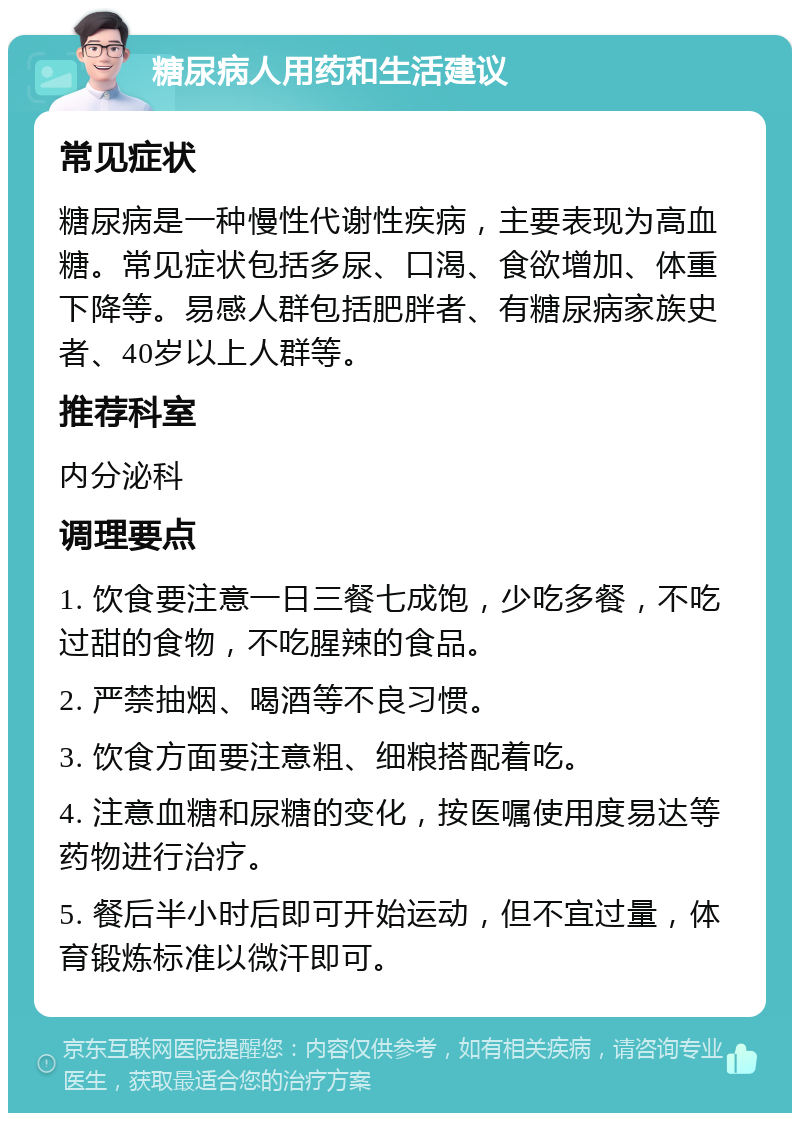 糖尿病人用药和生活建议 常见症状 糖尿病是一种慢性代谢性疾病，主要表现为高血糖。常见症状包括多尿、口渴、食欲增加、体重下降等。易感人群包括肥胖者、有糖尿病家族史者、40岁以上人群等。 推荐科室 内分泌科 调理要点 1. 饮食要注意一日三餐七成饱，少吃多餐，不吃过甜的食物，不吃腥辣的食品。 2. 严禁抽烟、喝酒等不良习惯。 3. 饮食方面要注意粗、细粮搭配着吃。 4. 注意血糖和尿糖的变化，按医嘱使用度易达等药物进行治疗。 5. 餐后半小时后即可开始运动，但不宜过量，体育锻炼标准以微汗即可。