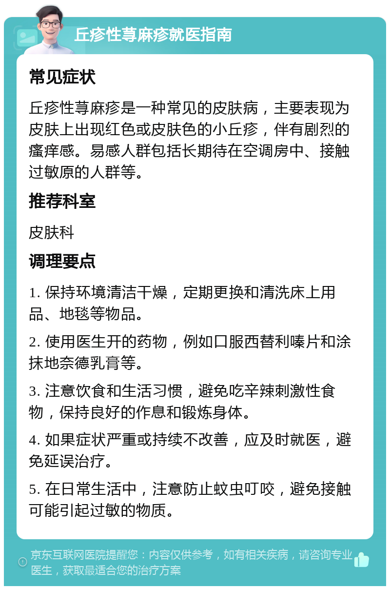 丘疹性荨麻疹就医指南 常见症状 丘疹性荨麻疹是一种常见的皮肤病，主要表现为皮肤上出现红色或皮肤色的小丘疹，伴有剧烈的瘙痒感。易感人群包括长期待在空调房中、接触过敏原的人群等。 推荐科室 皮肤科 调理要点 1. 保持环境清洁干燥，定期更换和清洗床上用品、地毯等物品。 2. 使用医生开的药物，例如口服西替利嗪片和涂抹地奈德乳膏等。 3. 注意饮食和生活习惯，避免吃辛辣刺激性食物，保持良好的作息和锻炼身体。 4. 如果症状严重或持续不改善，应及时就医，避免延误治疗。 5. 在日常生活中，注意防止蚊虫叮咬，避免接触可能引起过敏的物质。