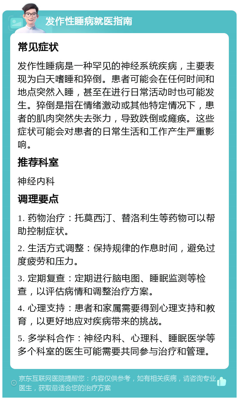 发作性睡病就医指南 常见症状 发作性睡病是一种罕见的神经系统疾病，主要表现为白天嗜睡和猝倒。患者可能会在任何时间和地点突然入睡，甚至在进行日常活动时也可能发生。猝倒是指在情绪激动或其他特定情况下，患者的肌肉突然失去张力，导致跌倒或瘫痪。这些症状可能会对患者的日常生活和工作产生严重影响。 推荐科室 神经内科 调理要点 1. 药物治疗：托莫西汀、替洛利生等药物可以帮助控制症状。 2. 生活方式调整：保持规律的作息时间，避免过度疲劳和压力。 3. 定期复查：定期进行脑电图、睡眠监测等检查，以评估病情和调整治疗方案。 4. 心理支持：患者和家属需要得到心理支持和教育，以更好地应对疾病带来的挑战。 5. 多学科合作：神经内科、心理科、睡眠医学等多个科室的医生可能需要共同参与治疗和管理。