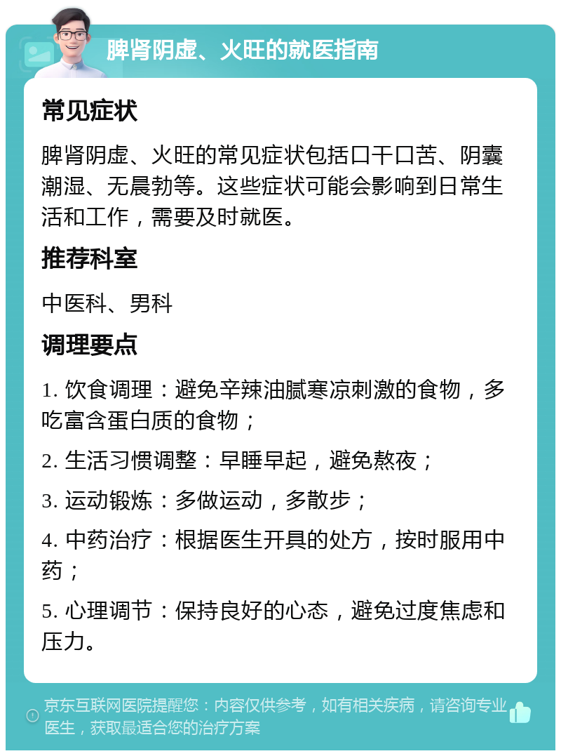 脾肾阴虚、火旺的就医指南 常见症状 脾肾阴虚、火旺的常见症状包括口干口苦、阴囊潮湿、无晨勃等。这些症状可能会影响到日常生活和工作，需要及时就医。 推荐科室 中医科、男科 调理要点 1. 饮食调理：避免辛辣油腻寒凉刺激的食物，多吃富含蛋白质的食物； 2. 生活习惯调整：早睡早起，避免熬夜； 3. 运动锻炼：多做运动，多散步； 4. 中药治疗：根据医生开具的处方，按时服用中药； 5. 心理调节：保持良好的心态，避免过度焦虑和压力。