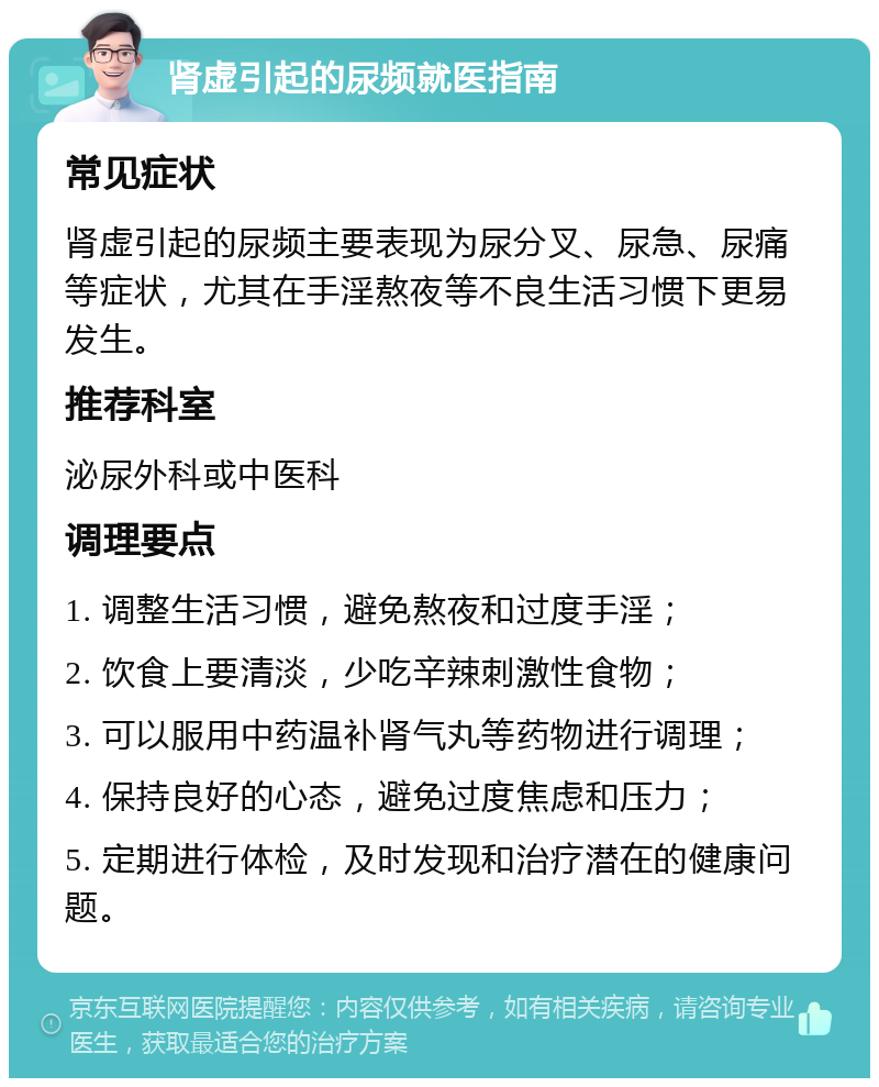 肾虚引起的尿频就医指南 常见症状 肾虚引起的尿频主要表现为尿分叉、尿急、尿痛等症状，尤其在手淫熬夜等不良生活习惯下更易发生。 推荐科室 泌尿外科或中医科 调理要点 1. 调整生活习惯，避免熬夜和过度手淫； 2. 饮食上要清淡，少吃辛辣刺激性食物； 3. 可以服用中药温补肾气丸等药物进行调理； 4. 保持良好的心态，避免过度焦虑和压力； 5. 定期进行体检，及时发现和治疗潜在的健康问题。