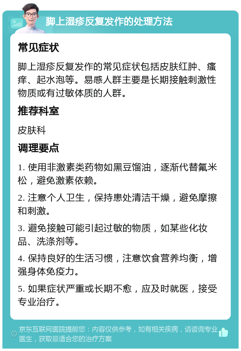 脚上湿疹反复发作的处理方法 常见症状 脚上湿疹反复发作的常见症状包括皮肤红肿、瘙痒、起水泡等。易感人群主要是长期接触刺激性物质或有过敏体质的人群。 推荐科室 皮肤科 调理要点 1. 使用非激素类药物如黑豆馏油，逐渐代替氟米松，避免激素依赖。 2. 注意个人卫生，保持患处清洁干燥，避免摩擦和刺激。 3. 避免接触可能引起过敏的物质，如某些化妆品、洗涤剂等。 4. 保持良好的生活习惯，注意饮食营养均衡，增强身体免疫力。 5. 如果症状严重或长期不愈，应及时就医，接受专业治疗。