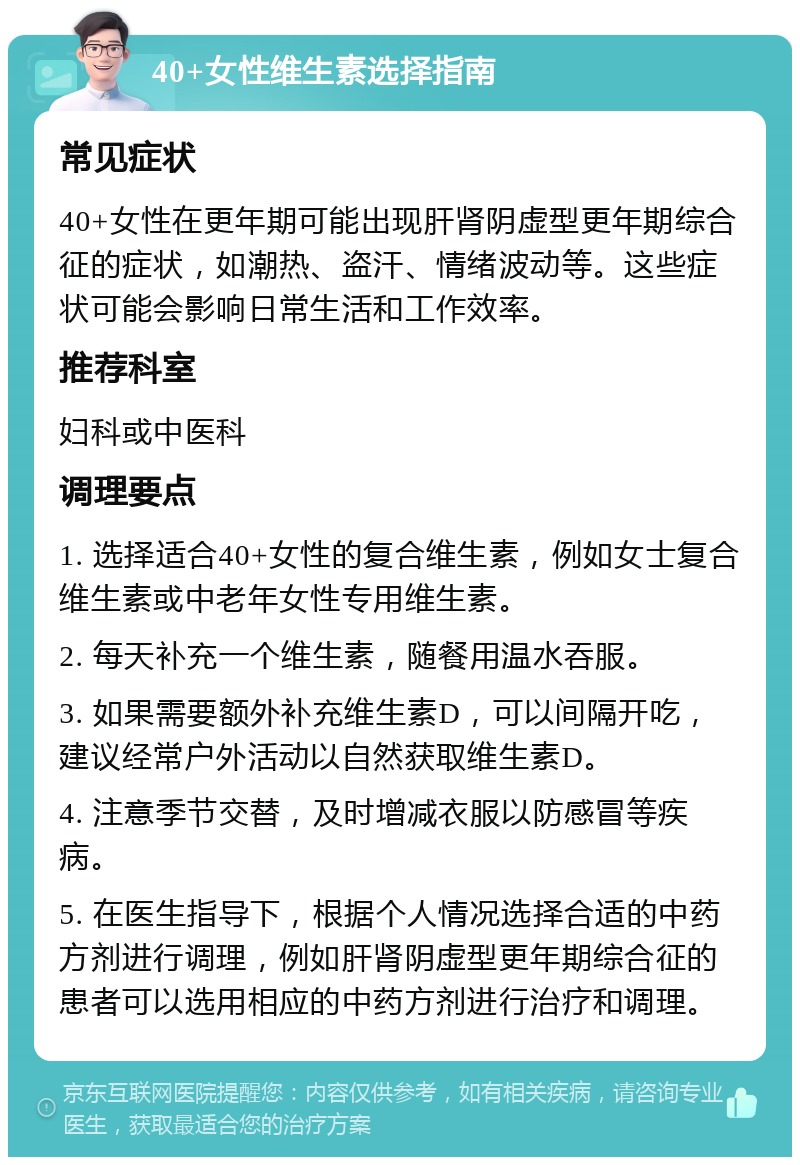 40+女性维生素选择指南 常见症状 40+女性在更年期可能出现肝肾阴虚型更年期综合征的症状，如潮热、盗汗、情绪波动等。这些症状可能会影响日常生活和工作效率。 推荐科室 妇科或中医科 调理要点 1. 选择适合40+女性的复合维生素，例如女士复合维生素或中老年女性专用维生素。 2. 每天补充一个维生素，随餐用温水吞服。 3. 如果需要额外补充维生素D，可以间隔开吃，建议经常户外活动以自然获取维生素D。 4. 注意季节交替，及时增减衣服以防感冒等疾病。 5. 在医生指导下，根据个人情况选择合适的中药方剂进行调理，例如肝肾阴虚型更年期综合征的患者可以选用相应的中药方剂进行治疗和调理。