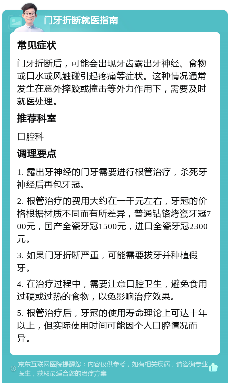 门牙折断就医指南 常见症状 门牙折断后，可能会出现牙齿露出牙神经、食物或口水或风触碰引起疼痛等症状。这种情况通常发生在意外摔跤或撞击等外力作用下，需要及时就医处理。 推荐科室 口腔科 调理要点 1. 露出牙神经的门牙需要进行根管治疗，杀死牙神经后再包牙冠。 2. 根管治疗的费用大约在一千元左右，牙冠的价格根据材质不同而有所差异，普通钴铬烤瓷牙冠700元，国产全瓷牙冠1500元，进口全瓷牙冠2300元。 3. 如果门牙折断严重，可能需要拔牙并种植假牙。 4. 在治疗过程中，需要注意口腔卫生，避免食用过硬或过热的食物，以免影响治疗效果。 5. 根管治疗后，牙冠的使用寿命理论上可达十年以上，但实际使用时间可能因个人口腔情况而异。