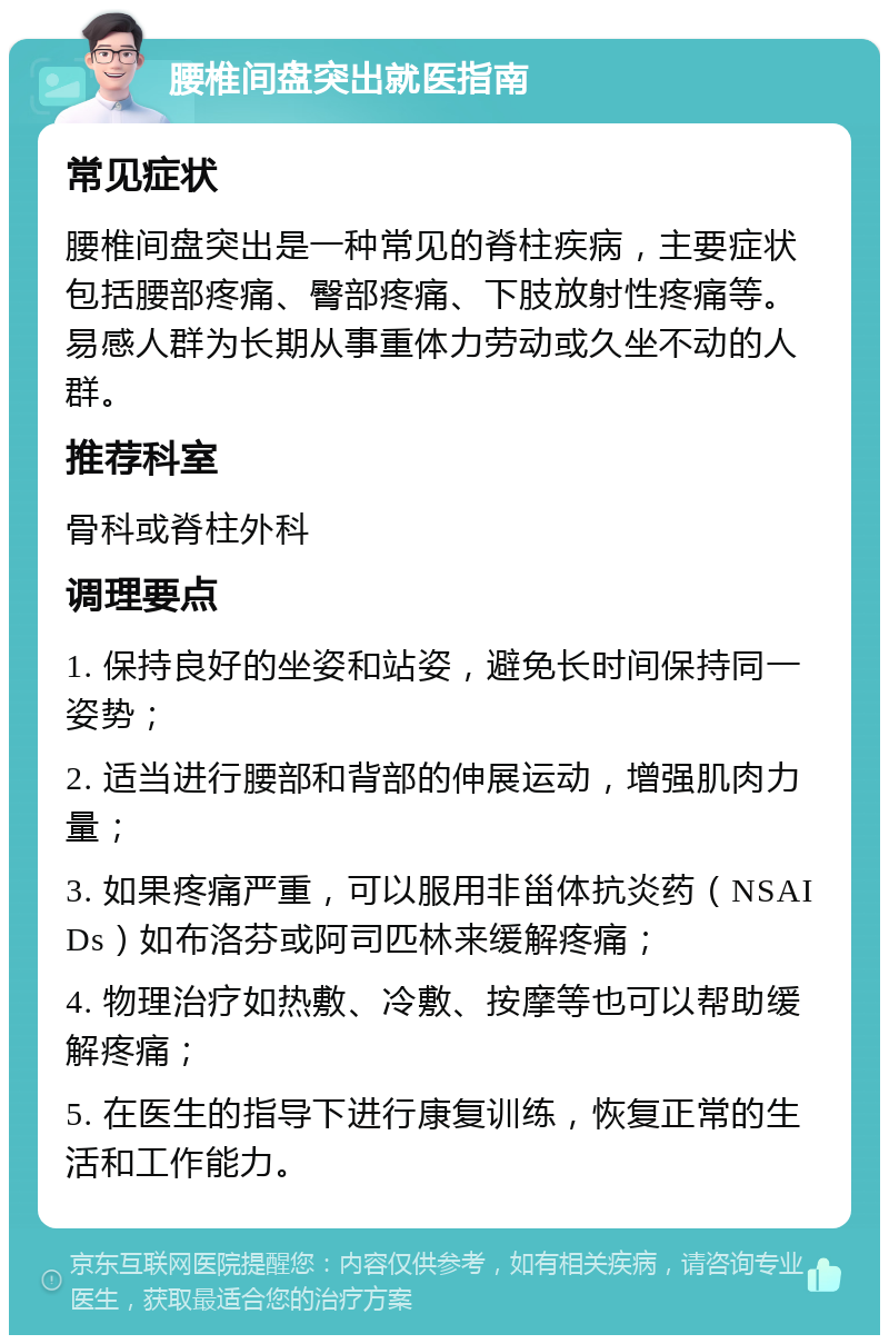 腰椎间盘突出就医指南 常见症状 腰椎间盘突出是一种常见的脊柱疾病，主要症状包括腰部疼痛、臀部疼痛、下肢放射性疼痛等。易感人群为长期从事重体力劳动或久坐不动的人群。 推荐科室 骨科或脊柱外科 调理要点 1. 保持良好的坐姿和站姿，避免长时间保持同一姿势； 2. 适当进行腰部和背部的伸展运动，增强肌肉力量； 3. 如果疼痛严重，可以服用非甾体抗炎药（NSAIDs）如布洛芬或阿司匹林来缓解疼痛； 4. 物理治疗如热敷、冷敷、按摩等也可以帮助缓解疼痛； 5. 在医生的指导下进行康复训练，恢复正常的生活和工作能力。