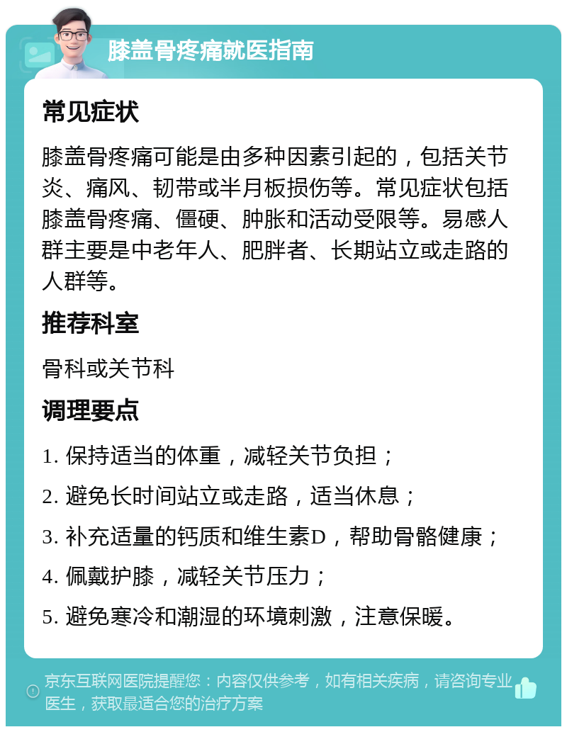 膝盖骨疼痛就医指南 常见症状 膝盖骨疼痛可能是由多种因素引起的，包括关节炎、痛风、韧带或半月板损伤等。常见症状包括膝盖骨疼痛、僵硬、肿胀和活动受限等。易感人群主要是中老年人、肥胖者、长期站立或走路的人群等。 推荐科室 骨科或关节科 调理要点 1. 保持适当的体重，减轻关节负担； 2. 避免长时间站立或走路，适当休息； 3. 补充适量的钙质和维生素D，帮助骨骼健康； 4. 佩戴护膝，减轻关节压力； 5. 避免寒冷和潮湿的环境刺激，注意保暖。