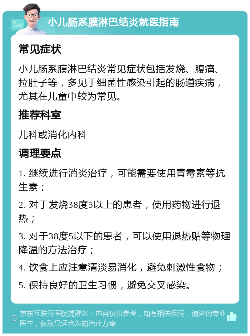 小儿肠系膜淋巴结炎就医指南 常见症状 小儿肠系膜淋巴结炎常见症状包括发烧、腹痛、拉肚子等，多见于细菌性感染引起的肠道疾病，尤其在儿童中较为常见。 推荐科室 儿科或消化内科 调理要点 1. 继续进行消炎治疗，可能需要使用青霉素等抗生素； 2. 对于发烧38度5以上的患者，使用药物进行退热； 3. 对于38度5以下的患者，可以使用退热贴等物理降温的方法治疗； 4. 饮食上应注意清淡易消化，避免刺激性食物； 5. 保持良好的卫生习惯，避免交叉感染。